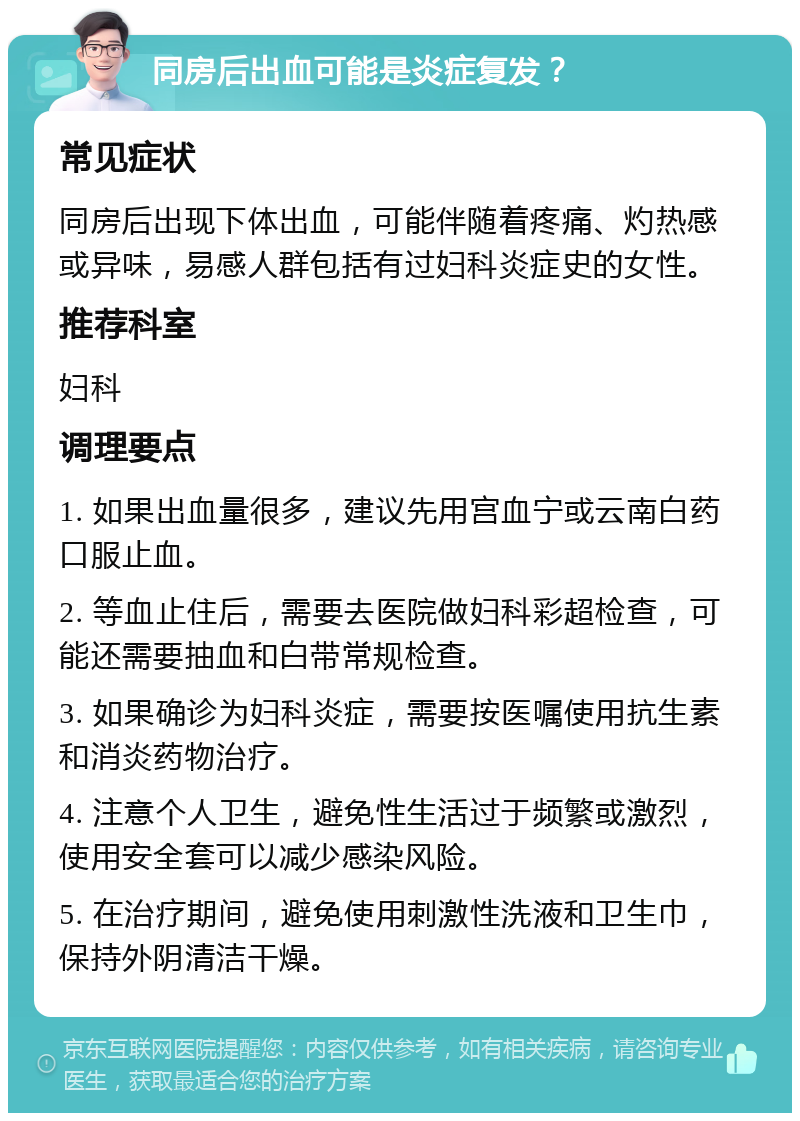 同房后出血可能是炎症复发？ 常见症状 同房后出现下体出血，可能伴随着疼痛、灼热感或异味，易感人群包括有过妇科炎症史的女性。 推荐科室 妇科 调理要点 1. 如果出血量很多，建议先用宫血宁或云南白药口服止血。 2. 等血止住后，需要去医院做妇科彩超检查，可能还需要抽血和白带常规检查。 3. 如果确诊为妇科炎症，需要按医嘱使用抗生素和消炎药物治疗。 4. 注意个人卫生，避免性生活过于频繁或激烈，使用安全套可以减少感染风险。 5. 在治疗期间，避免使用刺激性洗液和卫生巾，保持外阴清洁干燥。