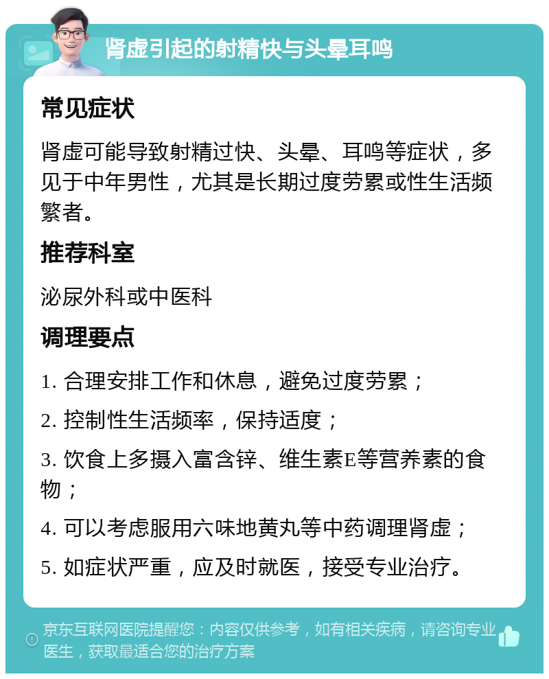 肾虚引起的射精快与头晕耳鸣 常见症状 肾虚可能导致射精过快、头晕、耳鸣等症状，多见于中年男性，尤其是长期过度劳累或性生活频繁者。 推荐科室 泌尿外科或中医科 调理要点 1. 合理安排工作和休息，避免过度劳累； 2. 控制性生活频率，保持适度； 3. 饮食上多摄入富含锌、维生素E等营养素的食物； 4. 可以考虑服用六味地黄丸等中药调理肾虚； 5. 如症状严重，应及时就医，接受专业治疗。