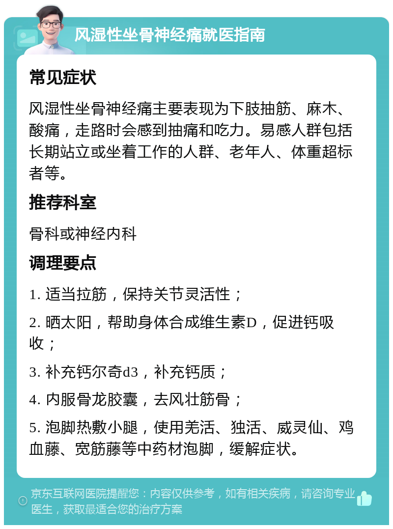 风湿性坐骨神经痛就医指南 常见症状 风湿性坐骨神经痛主要表现为下肢抽筋、麻木、酸痛，走路时会感到抽痛和吃力。易感人群包括长期站立或坐着工作的人群、老年人、体重超标者等。 推荐科室 骨科或神经内科 调理要点 1. 适当拉筋，保持关节灵活性； 2. 晒太阳，帮助身体合成维生素D，促进钙吸收； 3. 补充钙尔奇d3，补充钙质； 4. 内服骨龙胶囊，去风壮筋骨； 5. 泡脚热敷小腿，使用羌活、独活、威灵仙、鸡血藤、宽筋藤等中药材泡脚，缓解症状。