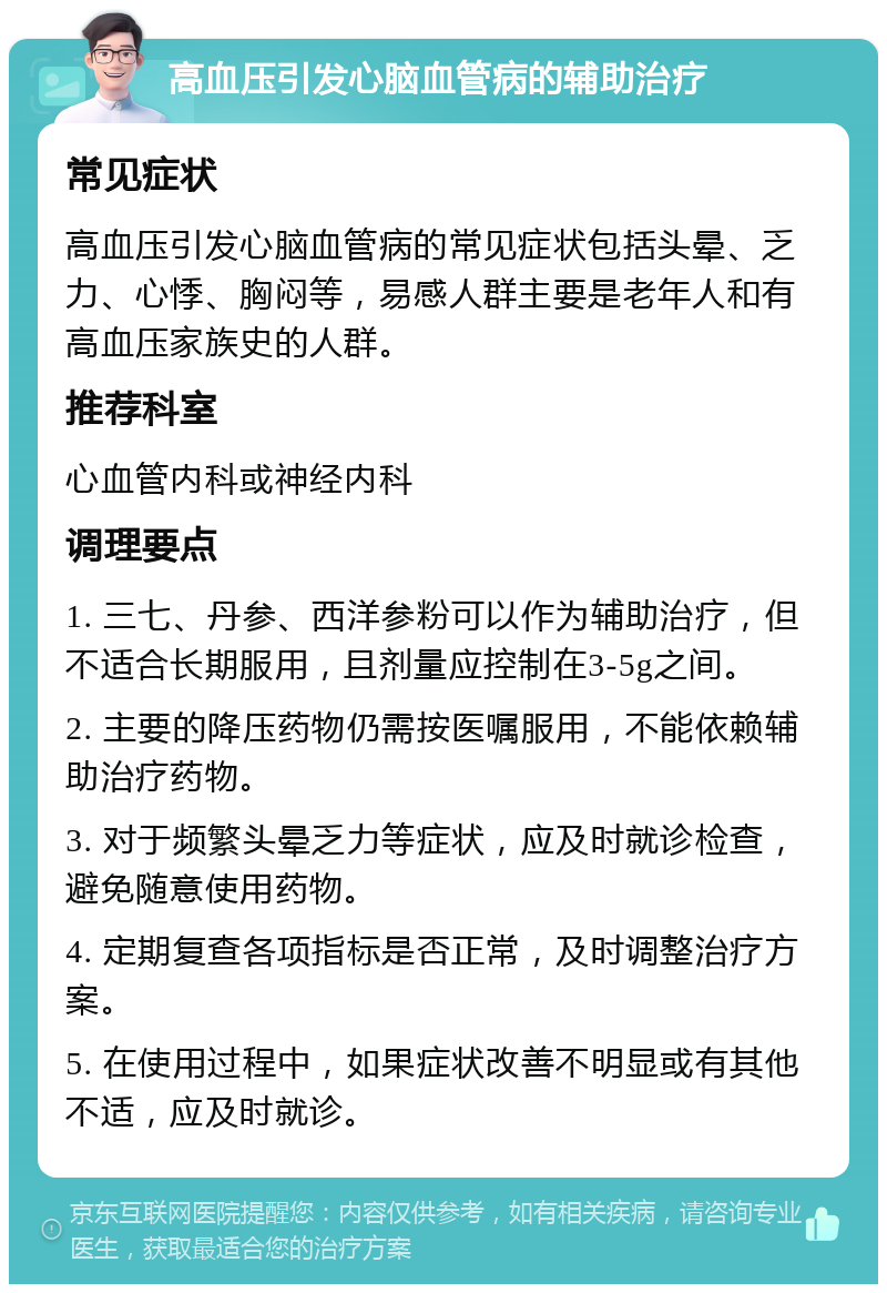 高血压引发心脑血管病的辅助治疗 常见症状 高血压引发心脑血管病的常见症状包括头晕、乏力、心悸、胸闷等，易感人群主要是老年人和有高血压家族史的人群。 推荐科室 心血管内科或神经内科 调理要点 1. 三七、丹参、西洋参粉可以作为辅助治疗，但不适合长期服用，且剂量应控制在3-5g之间。 2. 主要的降压药物仍需按医嘱服用，不能依赖辅助治疗药物。 3. 对于频繁头晕乏力等症状，应及时就诊检查，避免随意使用药物。 4. 定期复查各项指标是否正常，及时调整治疗方案。 5. 在使用过程中，如果症状改善不明显或有其他不适，应及时就诊。