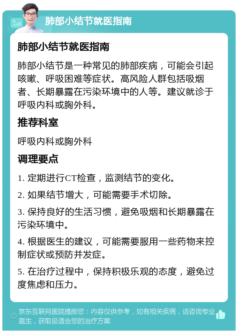 肺部小结节就医指南 肺部小结节就医指南 肺部小结节是一种常见的肺部疾病，可能会引起咳嗽、呼吸困难等症状。高风险人群包括吸烟者、长期暴露在污染环境中的人等。建议就诊于呼吸内科或胸外科。 推荐科室 呼吸内科或胸外科 调理要点 1. 定期进行CT检查，监测结节的变化。 2. 如果结节增大，可能需要手术切除。 3. 保持良好的生活习惯，避免吸烟和长期暴露在污染环境中。 4. 根据医生的建议，可能需要服用一些药物来控制症状或预防并发症。 5. 在治疗过程中，保持积极乐观的态度，避免过度焦虑和压力。