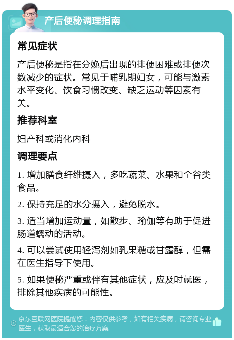 产后便秘调理指南 常见症状 产后便秘是指在分娩后出现的排便困难或排便次数减少的症状。常见于哺乳期妇女，可能与激素水平变化、饮食习惯改变、缺乏运动等因素有关。 推荐科室 妇产科或消化内科 调理要点 1. 增加膳食纤维摄入，多吃蔬菜、水果和全谷类食品。 2. 保持充足的水分摄入，避免脱水。 3. 适当增加运动量，如散步、瑜伽等有助于促进肠道蠕动的活动。 4. 可以尝试使用轻泻剂如乳果糖或甘露醇，但需在医生指导下使用。 5. 如果便秘严重或伴有其他症状，应及时就医，排除其他疾病的可能性。