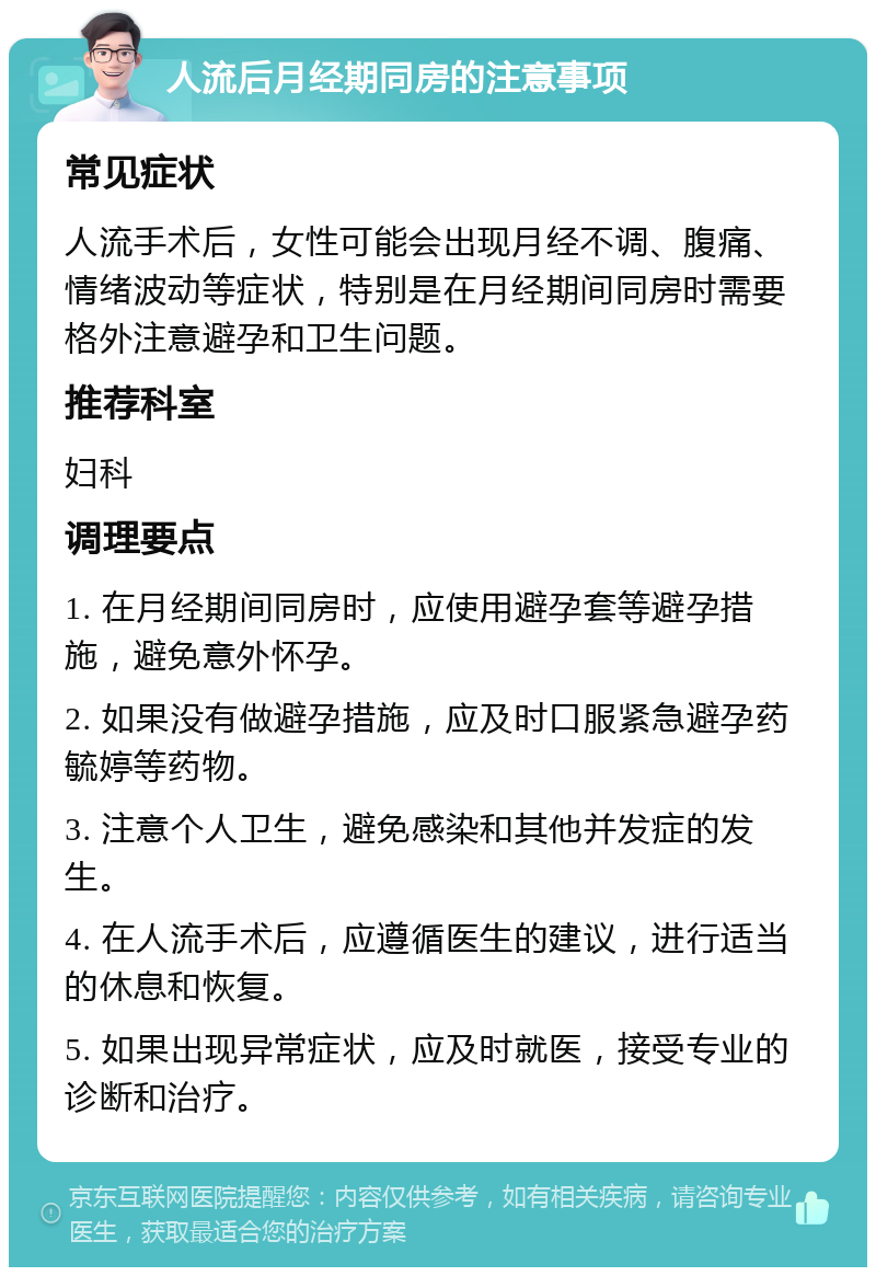 人流后月经期同房的注意事项 常见症状 人流手术后，女性可能会出现月经不调、腹痛、情绪波动等症状，特别是在月经期间同房时需要格外注意避孕和卫生问题。 推荐科室 妇科 调理要点 1. 在月经期间同房时，应使用避孕套等避孕措施，避免意外怀孕。 2. 如果没有做避孕措施，应及时口服紧急避孕药毓婷等药物。 3. 注意个人卫生，避免感染和其他并发症的发生。 4. 在人流手术后，应遵循医生的建议，进行适当的休息和恢复。 5. 如果出现异常症状，应及时就医，接受专业的诊断和治疗。