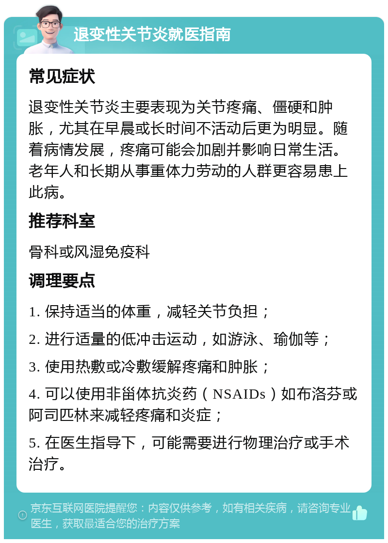 退变性关节炎就医指南 常见症状 退变性关节炎主要表现为关节疼痛、僵硬和肿胀，尤其在早晨或长时间不活动后更为明显。随着病情发展，疼痛可能会加剧并影响日常生活。老年人和长期从事重体力劳动的人群更容易患上此病。 推荐科室 骨科或风湿免疫科 调理要点 1. 保持适当的体重，减轻关节负担； 2. 进行适量的低冲击运动，如游泳、瑜伽等； 3. 使用热敷或冷敷缓解疼痛和肿胀； 4. 可以使用非甾体抗炎药（NSAIDs）如布洛芬或阿司匹林来减轻疼痛和炎症； 5. 在医生指导下，可能需要进行物理治疗或手术治疗。