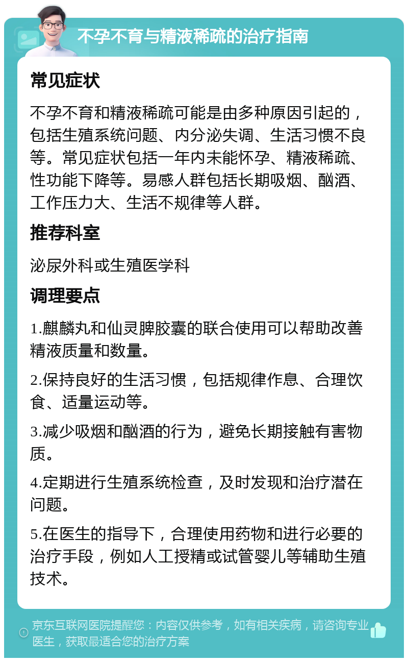 不孕不育与精液稀疏的治疗指南 常见症状 不孕不育和精液稀疏可能是由多种原因引起的，包括生殖系统问题、内分泌失调、生活习惯不良等。常见症状包括一年内未能怀孕、精液稀疏、性功能下降等。易感人群包括长期吸烟、酗酒、工作压力大、生活不规律等人群。 推荐科室 泌尿外科或生殖医学科 调理要点 1.麒麟丸和仙灵脾胶囊的联合使用可以帮助改善精液质量和数量。 2.保持良好的生活习惯，包括规律作息、合理饮食、适量运动等。 3.减少吸烟和酗酒的行为，避免长期接触有害物质。 4.定期进行生殖系统检查，及时发现和治疗潜在问题。 5.在医生的指导下，合理使用药物和进行必要的治疗手段，例如人工授精或试管婴儿等辅助生殖技术。