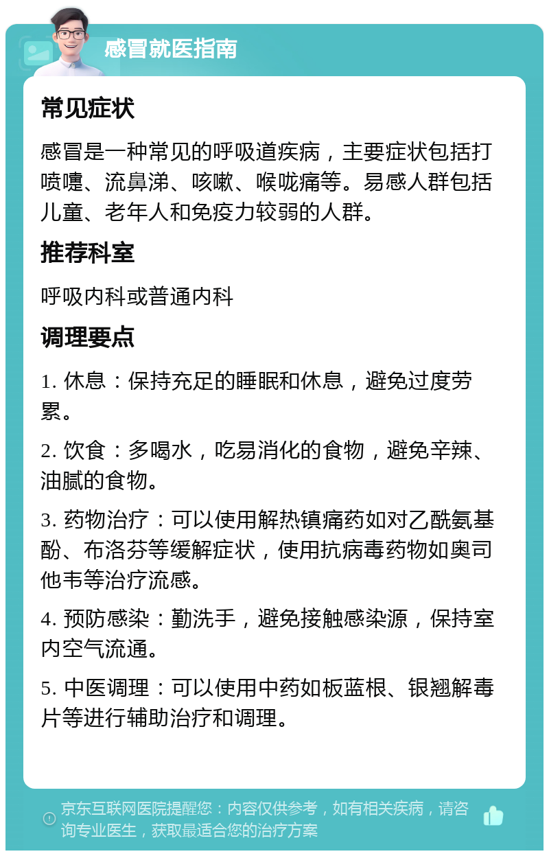 感冒就医指南 常见症状 感冒是一种常见的呼吸道疾病，主要症状包括打喷嚏、流鼻涕、咳嗽、喉咙痛等。易感人群包括儿童、老年人和免疫力较弱的人群。 推荐科室 呼吸内科或普通内科 调理要点 1. 休息：保持充足的睡眠和休息，避免过度劳累。 2. 饮食：多喝水，吃易消化的食物，避免辛辣、油腻的食物。 3. 药物治疗：可以使用解热镇痛药如对乙酰氨基酚、布洛芬等缓解症状，使用抗病毒药物如奥司他韦等治疗流感。 4. 预防感染：勤洗手，避免接触感染源，保持室内空气流通。 5. 中医调理：可以使用中药如板蓝根、银翘解毒片等进行辅助治疗和调理。