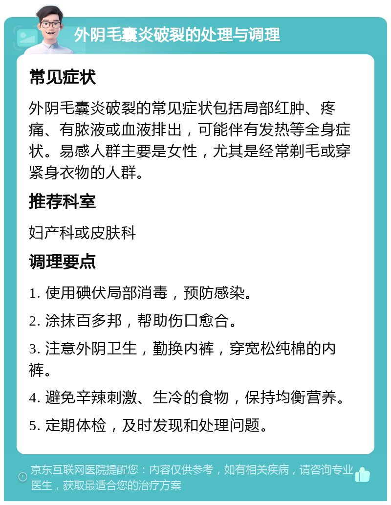 外阴毛囊炎破裂的处理与调理 常见症状 外阴毛囊炎破裂的常见症状包括局部红肿、疼痛、有脓液或血液排出，可能伴有发热等全身症状。易感人群主要是女性，尤其是经常剃毛或穿紧身衣物的人群。 推荐科室 妇产科或皮肤科 调理要点 1. 使用碘伏局部消毒，预防感染。 2. 涂抹百多邦，帮助伤口愈合。 3. 注意外阴卫生，勤换内裤，穿宽松纯棉的内裤。 4. 避免辛辣刺激、生冷的食物，保持均衡营养。 5. 定期体检，及时发现和处理问题。