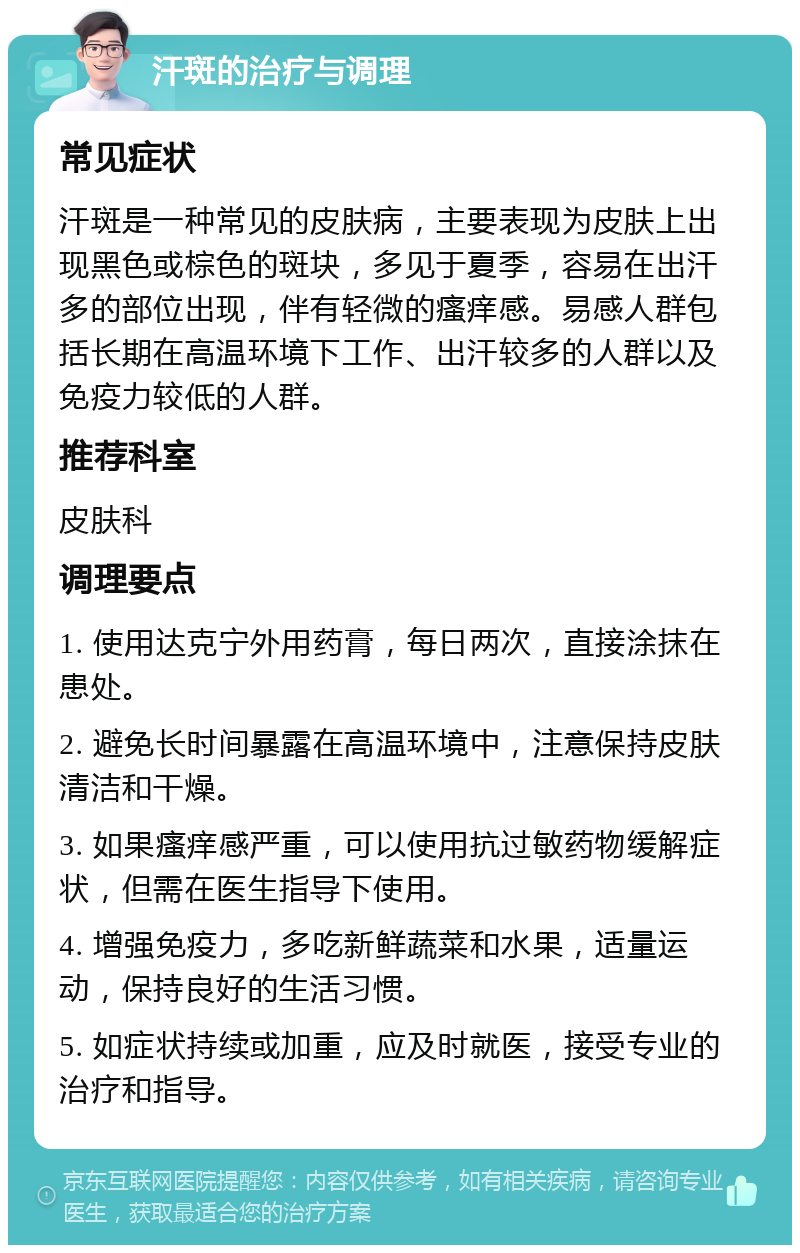 汗斑的治疗与调理 常见症状 汗斑是一种常见的皮肤病，主要表现为皮肤上出现黑色或棕色的斑块，多见于夏季，容易在出汗多的部位出现，伴有轻微的瘙痒感。易感人群包括长期在高温环境下工作、出汗较多的人群以及免疫力较低的人群。 推荐科室 皮肤科 调理要点 1. 使用达克宁外用药膏，每日两次，直接涂抹在患处。 2. 避免长时间暴露在高温环境中，注意保持皮肤清洁和干燥。 3. 如果瘙痒感严重，可以使用抗过敏药物缓解症状，但需在医生指导下使用。 4. 增强免疫力，多吃新鲜蔬菜和水果，适量运动，保持良好的生活习惯。 5. 如症状持续或加重，应及时就医，接受专业的治疗和指导。