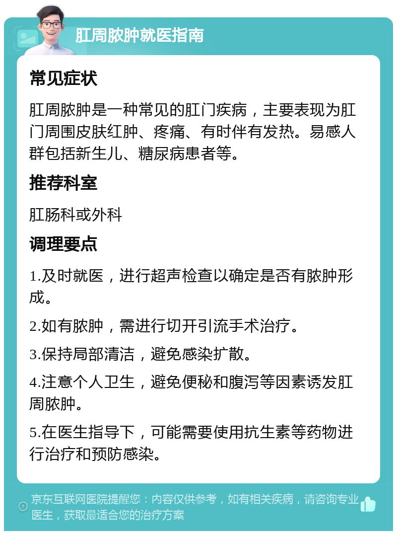 肛周脓肿就医指南 常见症状 肛周脓肿是一种常见的肛门疾病，主要表现为肛门周围皮肤红肿、疼痛、有时伴有发热。易感人群包括新生儿、糖尿病患者等。 推荐科室 肛肠科或外科 调理要点 1.及时就医，进行超声检查以确定是否有脓肿形成。 2.如有脓肿，需进行切开引流手术治疗。 3.保持局部清洁，避免感染扩散。 4.注意个人卫生，避免便秘和腹泻等因素诱发肛周脓肿。 5.在医生指导下，可能需要使用抗生素等药物进行治疗和预防感染。