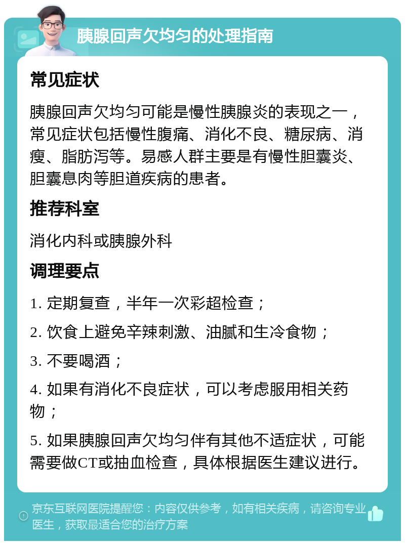 胰腺回声欠均匀的处理指南 常见症状 胰腺回声欠均匀可能是慢性胰腺炎的表现之一，常见症状包括慢性腹痛、消化不良、糖尿病、消瘦、脂肪泻等。易感人群主要是有慢性胆囊炎、胆囊息肉等胆道疾病的患者。 推荐科室 消化内科或胰腺外科 调理要点 1. 定期复查，半年一次彩超检查； 2. 饮食上避免辛辣刺激、油腻和生冷食物； 3. 不要喝酒； 4. 如果有消化不良症状，可以考虑服用相关药物； 5. 如果胰腺回声欠均匀伴有其他不适症状，可能需要做CT或抽血检查，具体根据医生建议进行。