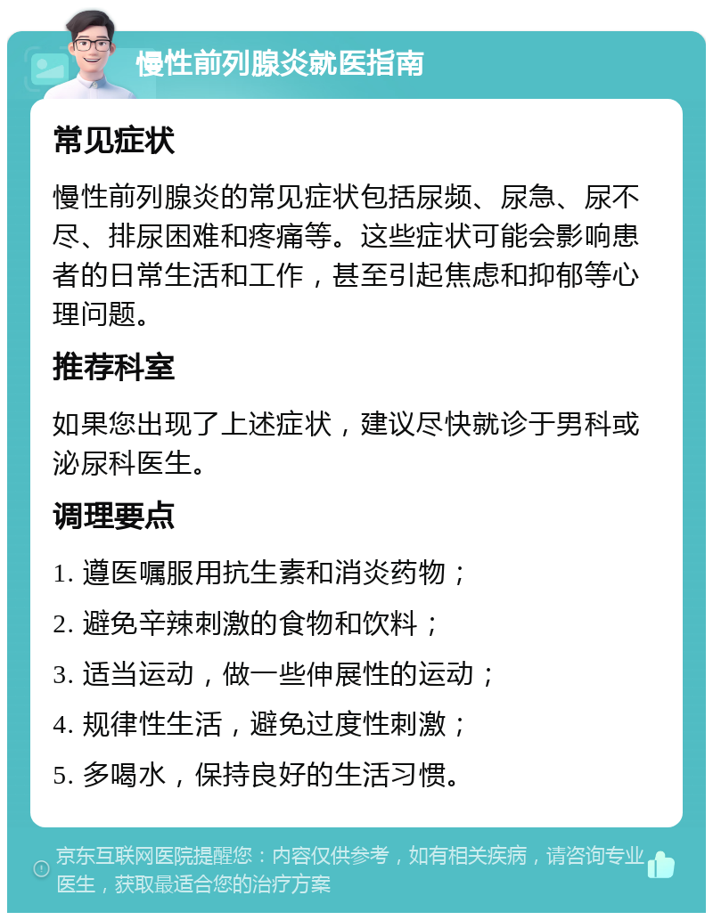 慢性前列腺炎就医指南 常见症状 慢性前列腺炎的常见症状包括尿频、尿急、尿不尽、排尿困难和疼痛等。这些症状可能会影响患者的日常生活和工作，甚至引起焦虑和抑郁等心理问题。 推荐科室 如果您出现了上述症状，建议尽快就诊于男科或泌尿科医生。 调理要点 1. 遵医嘱服用抗生素和消炎药物； 2. 避免辛辣刺激的食物和饮料； 3. 适当运动，做一些伸展性的运动； 4. 规律性生活，避免过度性刺激； 5. 多喝水，保持良好的生活习惯。