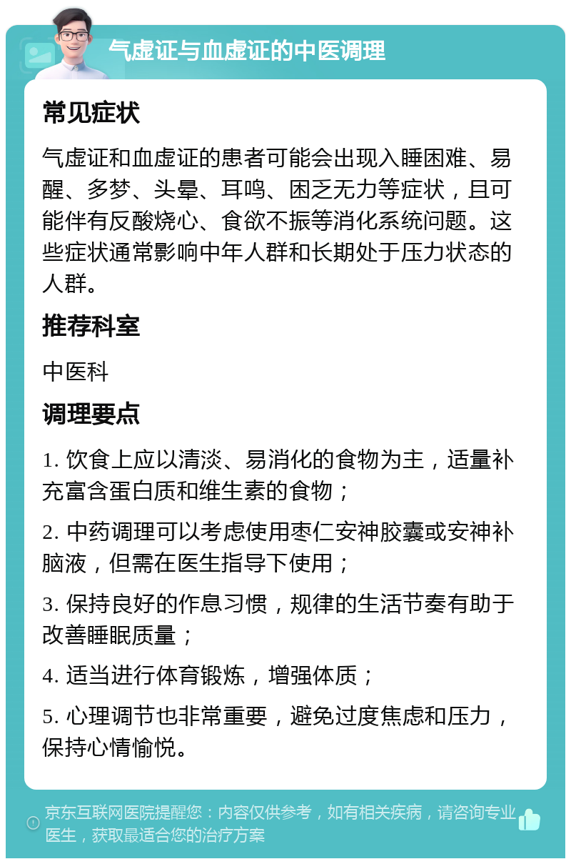 气虚证与血虚证的中医调理 常见症状 气虚证和血虚证的患者可能会出现入睡困难、易醒、多梦、头晕、耳鸣、困乏无力等症状，且可能伴有反酸烧心、食欲不振等消化系统问题。这些症状通常影响中年人群和长期处于压力状态的人群。 推荐科室 中医科 调理要点 1. 饮食上应以清淡、易消化的食物为主，适量补充富含蛋白质和维生素的食物； 2. 中药调理可以考虑使用枣仁安神胶囊或安神补脑液，但需在医生指导下使用； 3. 保持良好的作息习惯，规律的生活节奏有助于改善睡眠质量； 4. 适当进行体育锻炼，增强体质； 5. 心理调节也非常重要，避免过度焦虑和压力，保持心情愉悦。