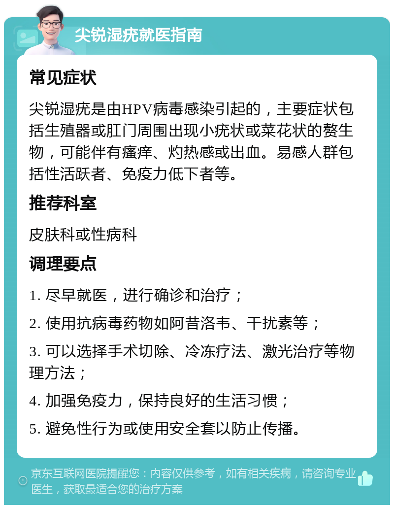 尖锐湿疣就医指南 常见症状 尖锐湿疣是由HPV病毒感染引起的，主要症状包括生殖器或肛门周围出现小疣状或菜花状的赘生物，可能伴有瘙痒、灼热感或出血。易感人群包括性活跃者、免疫力低下者等。 推荐科室 皮肤科或性病科 调理要点 1. 尽早就医，进行确诊和治疗； 2. 使用抗病毒药物如阿昔洛韦、干扰素等； 3. 可以选择手术切除、冷冻疗法、激光治疗等物理方法； 4. 加强免疫力，保持良好的生活习惯； 5. 避免性行为或使用安全套以防止传播。