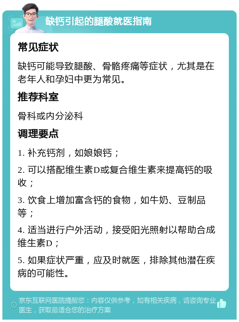 缺钙引起的腿酸就医指南 常见症状 缺钙可能导致腿酸、骨骼疼痛等症状，尤其是在老年人和孕妇中更为常见。 推荐科室 骨科或内分泌科 调理要点 1. 补充钙剂，如娘娘钙； 2. 可以搭配维生素D或复合维生素来提高钙的吸收； 3. 饮食上增加富含钙的食物，如牛奶、豆制品等； 4. 适当进行户外活动，接受阳光照射以帮助合成维生素D； 5. 如果症状严重，应及时就医，排除其他潜在疾病的可能性。