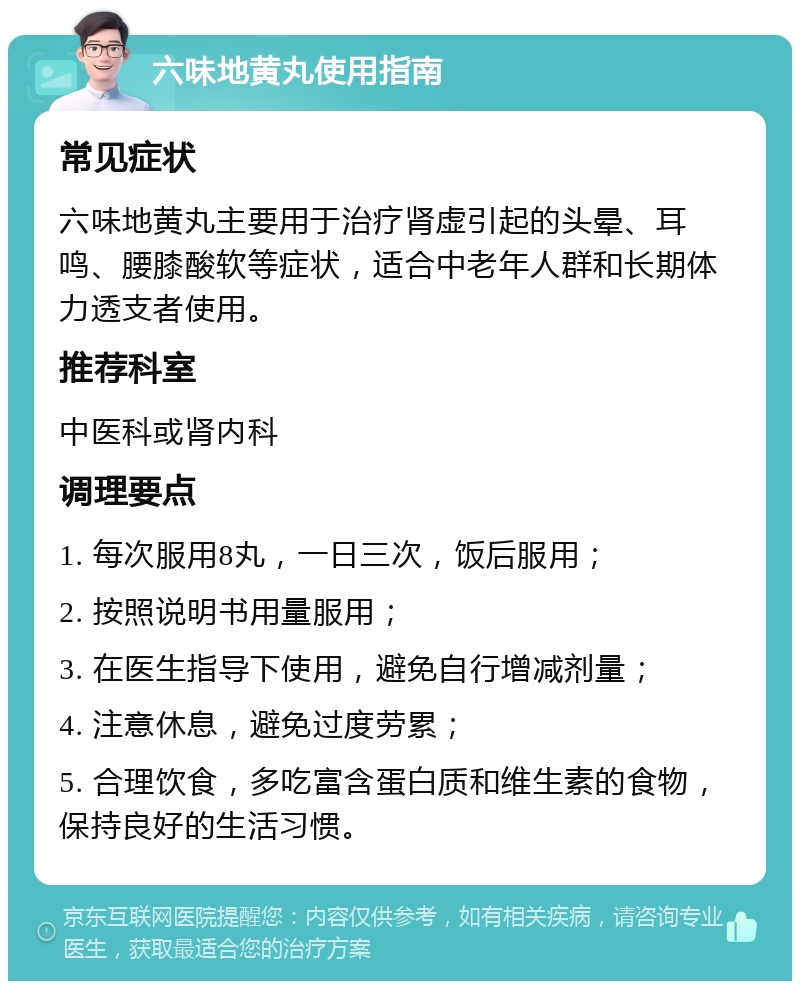 六味地黄丸使用指南 常见症状 六味地黄丸主要用于治疗肾虚引起的头晕、耳鸣、腰膝酸软等症状，适合中老年人群和长期体力透支者使用。 推荐科室 中医科或肾内科 调理要点 1. 每次服用8丸，一日三次，饭后服用； 2. 按照说明书用量服用； 3. 在医生指导下使用，避免自行增减剂量； 4. 注意休息，避免过度劳累； 5. 合理饮食，多吃富含蛋白质和维生素的食物，保持良好的生活习惯。