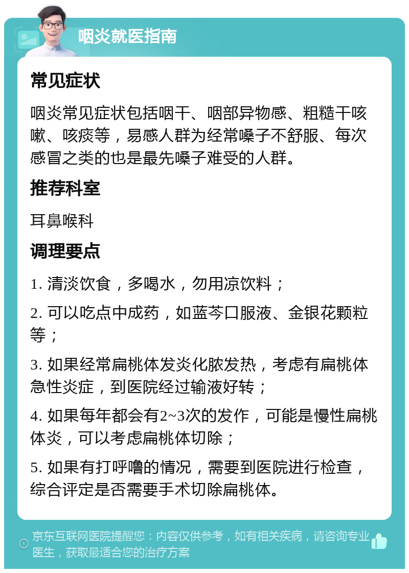 咽炎就医指南 常见症状 咽炎常见症状包括咽干、咽部异物感、粗糙干咳嗽、咳痰等，易感人群为经常嗓子不舒服、每次感冒之类的也是最先嗓子难受的人群。 推荐科室 耳鼻喉科 调理要点 1. 清淡饮食，多喝水，勿用凉饮料； 2. 可以吃点中成药，如蓝芩口服液、金银花颗粒等； 3. 如果经常扁桃体发炎化脓发热，考虑有扁桃体急性炎症，到医院经过输液好转； 4. 如果每年都会有2~3次的发作，可能是慢性扁桃体炎，可以考虑扁桃体切除； 5. 如果有打呼噜的情况，需要到医院进行检查，综合评定是否需要手术切除扁桃体。