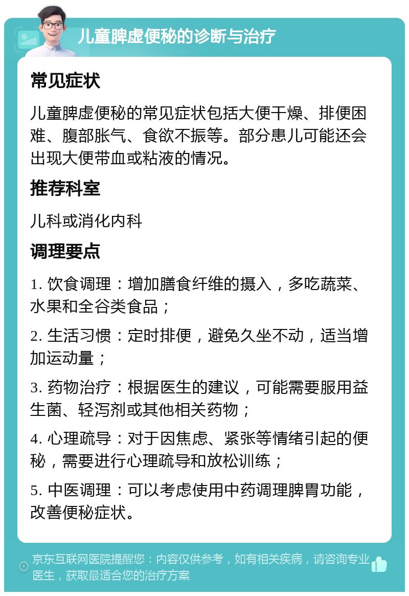 儿童脾虚便秘的诊断与治疗 常见症状 儿童脾虚便秘的常见症状包括大便干燥、排便困难、腹部胀气、食欲不振等。部分患儿可能还会出现大便带血或粘液的情况。 推荐科室 儿科或消化内科 调理要点 1. 饮食调理：增加膳食纤维的摄入，多吃蔬菜、水果和全谷类食品； 2. 生活习惯：定时排便，避免久坐不动，适当增加运动量； 3. 药物治疗：根据医生的建议，可能需要服用益生菌、轻泻剂或其他相关药物； 4. 心理疏导：对于因焦虑、紧张等情绪引起的便秘，需要进行心理疏导和放松训练； 5. 中医调理：可以考虑使用中药调理脾胃功能，改善便秘症状。