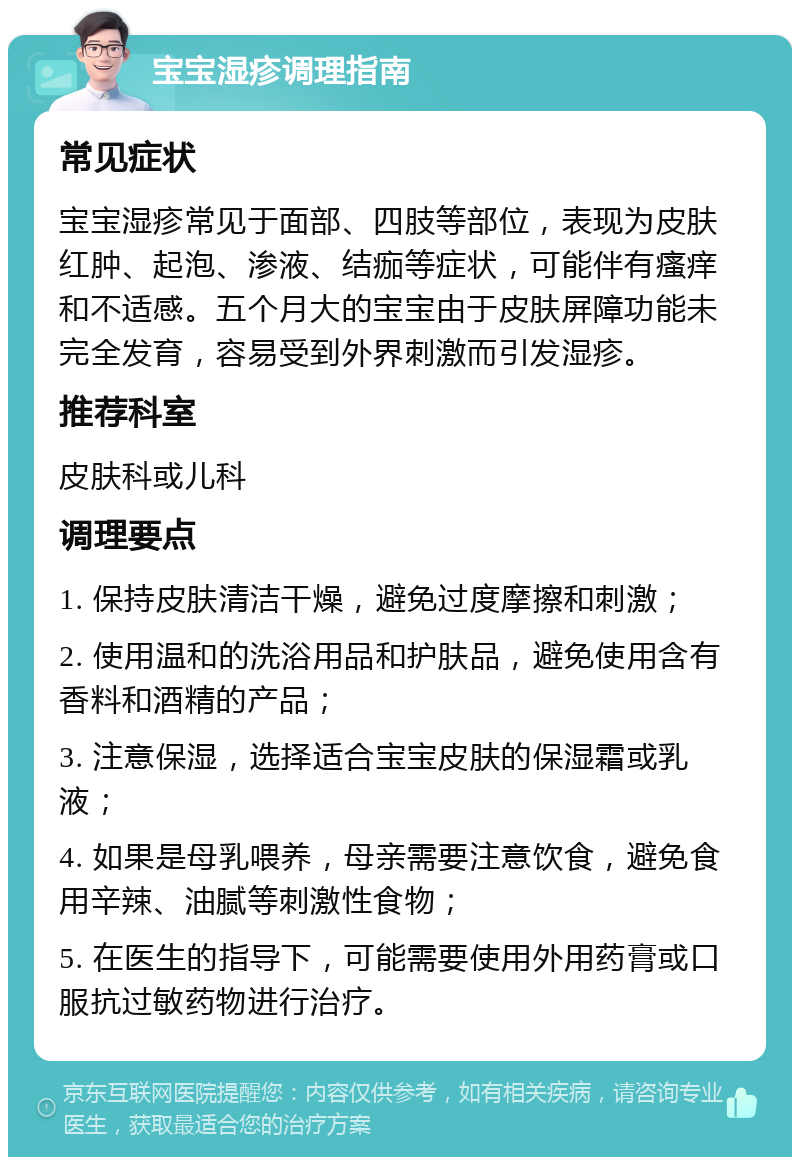 宝宝湿疹调理指南 常见症状 宝宝湿疹常见于面部、四肢等部位，表现为皮肤红肿、起泡、渗液、结痂等症状，可能伴有瘙痒和不适感。五个月大的宝宝由于皮肤屏障功能未完全发育，容易受到外界刺激而引发湿疹。 推荐科室 皮肤科或儿科 调理要点 1. 保持皮肤清洁干燥，避免过度摩擦和刺激； 2. 使用温和的洗浴用品和护肤品，避免使用含有香料和酒精的产品； 3. 注意保湿，选择适合宝宝皮肤的保湿霜或乳液； 4. 如果是母乳喂养，母亲需要注意饮食，避免食用辛辣、油腻等刺激性食物； 5. 在医生的指导下，可能需要使用外用药膏或口服抗过敏药物进行治疗。