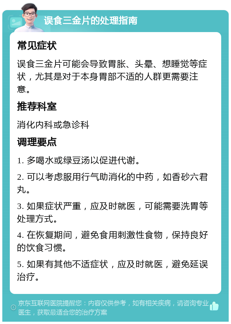 误食三金片的处理指南 常见症状 误食三金片可能会导致胃胀、头晕、想睡觉等症状，尤其是对于本身胃部不适的人群更需要注意。 推荐科室 消化内科或急诊科 调理要点 1. 多喝水或绿豆汤以促进代谢。 2. 可以考虑服用行气助消化的中药，如香砂六君丸。 3. 如果症状严重，应及时就医，可能需要洗胃等处理方式。 4. 在恢复期间，避免食用刺激性食物，保持良好的饮食习惯。 5. 如果有其他不适症状，应及时就医，避免延误治疗。