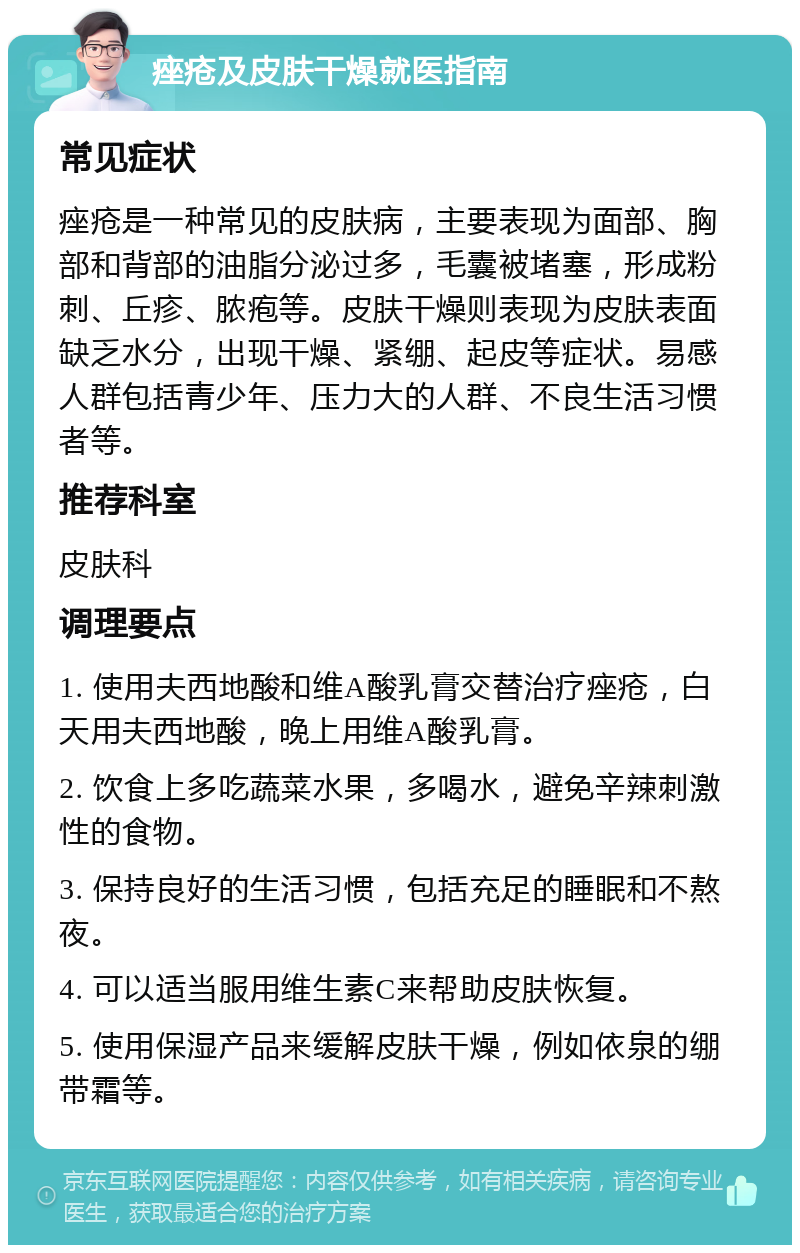 痤疮及皮肤干燥就医指南 常见症状 痤疮是一种常见的皮肤病，主要表现为面部、胸部和背部的油脂分泌过多，毛囊被堵塞，形成粉刺、丘疹、脓疱等。皮肤干燥则表现为皮肤表面缺乏水分，出现干燥、紧绷、起皮等症状。易感人群包括青少年、压力大的人群、不良生活习惯者等。 推荐科室 皮肤科 调理要点 1. 使用夫西地酸和维A酸乳膏交替治疗痤疮，白天用夫西地酸，晚上用维A酸乳膏。 2. 饮食上多吃蔬菜水果，多喝水，避免辛辣刺激性的食物。 3. 保持良好的生活习惯，包括充足的睡眠和不熬夜。 4. 可以适当服用维生素C来帮助皮肤恢复。 5. 使用保湿产品来缓解皮肤干燥，例如依泉的绷带霜等。