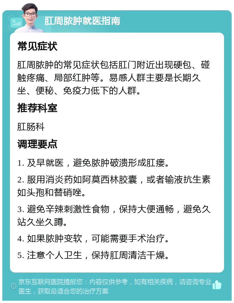 肛周脓肿就医指南 常见症状 肛周脓肿的常见症状包括肛门附近出现硬包、碰触疼痛、局部红肿等。易感人群主要是长期久坐、便秘、免疫力低下的人群。 推荐科室 肛肠科 调理要点 1. 及早就医，避免脓肿破溃形成肛瘘。 2. 服用消炎药如阿莫西林胶囊，或者输液抗生素如头孢和替硝唑。 3. 避免辛辣刺激性食物，保持大便通畅，避免久站久坐久蹲。 4. 如果脓肿变软，可能需要手术治疗。 5. 注意个人卫生，保持肛周清洁干燥。