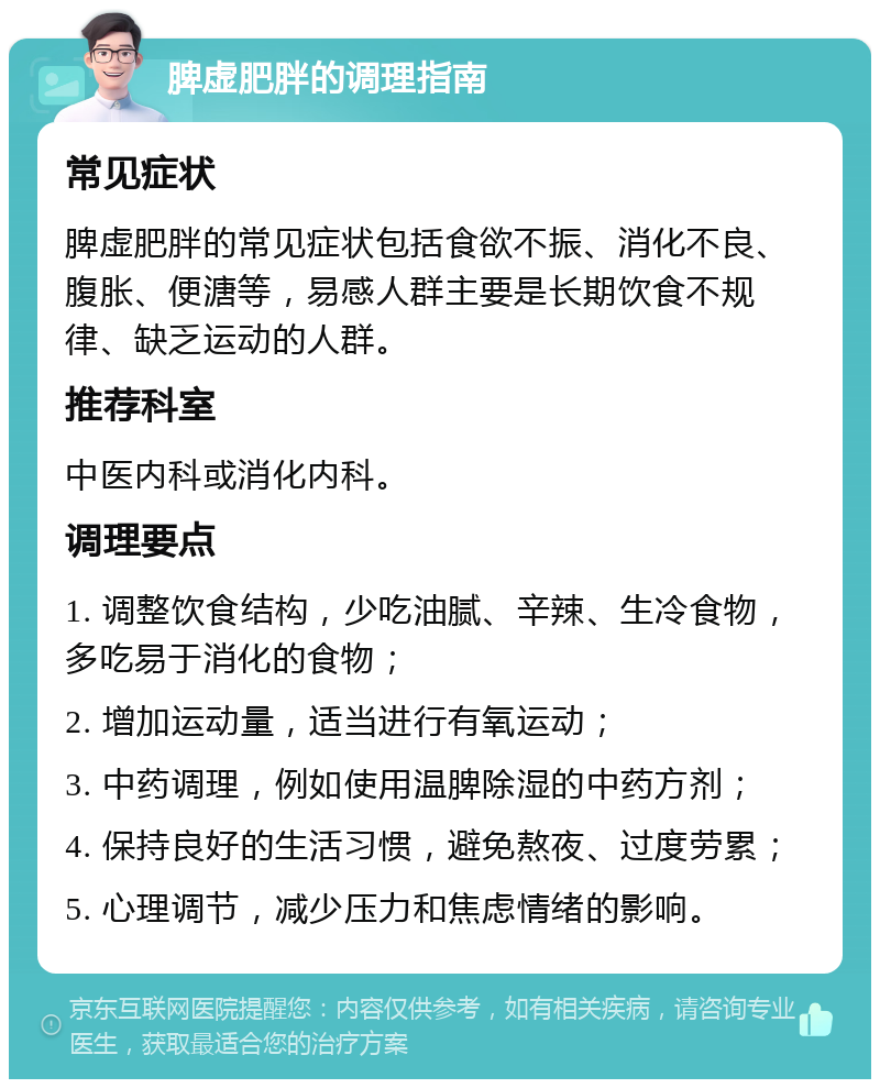 脾虚肥胖的调理指南 常见症状 脾虚肥胖的常见症状包括食欲不振、消化不良、腹胀、便溏等，易感人群主要是长期饮食不规律、缺乏运动的人群。 推荐科室 中医内科或消化内科。 调理要点 1. 调整饮食结构，少吃油腻、辛辣、生冷食物，多吃易于消化的食物； 2. 增加运动量，适当进行有氧运动； 3. 中药调理，例如使用温脾除湿的中药方剂； 4. 保持良好的生活习惯，避免熬夜、过度劳累； 5. 心理调节，减少压力和焦虑情绪的影响。