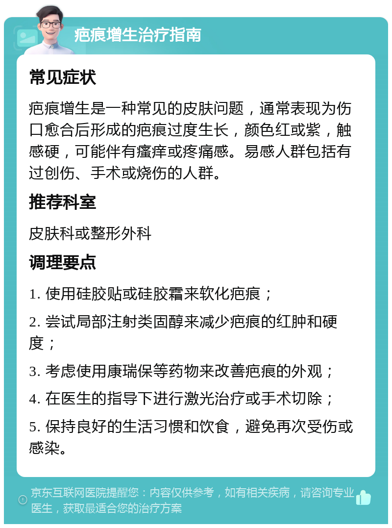 疤痕增生治疗指南 常见症状 疤痕增生是一种常见的皮肤问题，通常表现为伤口愈合后形成的疤痕过度生长，颜色红或紫，触感硬，可能伴有瘙痒或疼痛感。易感人群包括有过创伤、手术或烧伤的人群。 推荐科室 皮肤科或整形外科 调理要点 1. 使用硅胶贴或硅胶霜来软化疤痕； 2. 尝试局部注射类固醇来减少疤痕的红肿和硬度； 3. 考虑使用康瑞保等药物来改善疤痕的外观； 4. 在医生的指导下进行激光治疗或手术切除； 5. 保持良好的生活习惯和饮食，避免再次受伤或感染。