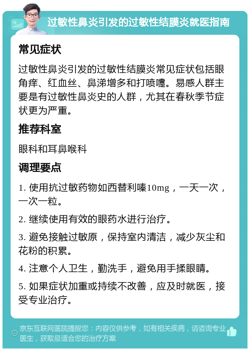 过敏性鼻炎引发的过敏性结膜炎就医指南 常见症状 过敏性鼻炎引发的过敏性结膜炎常见症状包括眼角痒、红血丝、鼻涕增多和打喷嚏。易感人群主要是有过敏性鼻炎史的人群，尤其在春秋季节症状更为严重。 推荐科室 眼科和耳鼻喉科 调理要点 1. 使用抗过敏药物如西替利嗪10mg，一天一次，一次一粒。 2. 继续使用有效的眼药水进行治疗。 3. 避免接触过敏原，保持室内清洁，减少灰尘和花粉的积累。 4. 注意个人卫生，勤洗手，避免用手揉眼睛。 5. 如果症状加重或持续不改善，应及时就医，接受专业治疗。