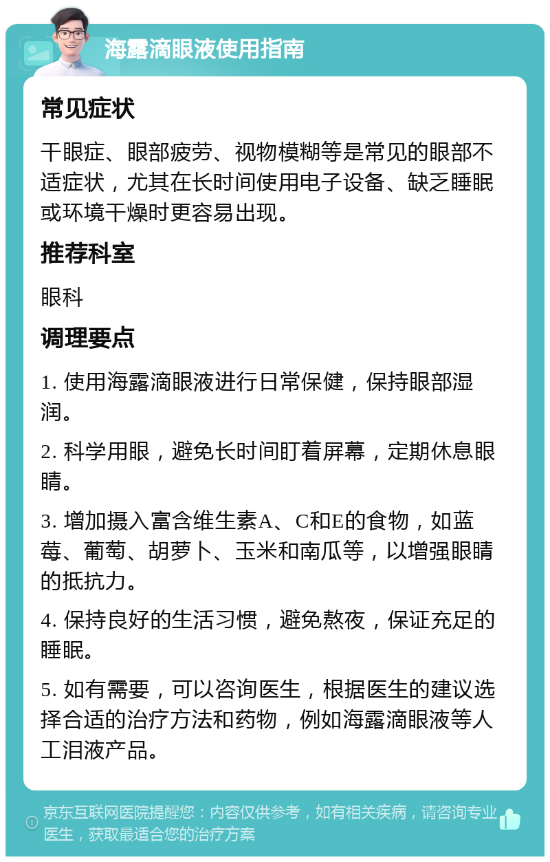 海露滴眼液使用指南 常见症状 干眼症、眼部疲劳、视物模糊等是常见的眼部不适症状，尤其在长时间使用电子设备、缺乏睡眠或环境干燥时更容易出现。 推荐科室 眼科 调理要点 1. 使用海露滴眼液进行日常保健，保持眼部湿润。 2. 科学用眼，避免长时间盯着屏幕，定期休息眼睛。 3. 增加摄入富含维生素A、C和E的食物，如蓝莓、葡萄、胡萝卜、玉米和南瓜等，以增强眼睛的抵抗力。 4. 保持良好的生活习惯，避免熬夜，保证充足的睡眠。 5. 如有需要，可以咨询医生，根据医生的建议选择合适的治疗方法和药物，例如海露滴眼液等人工泪液产品。