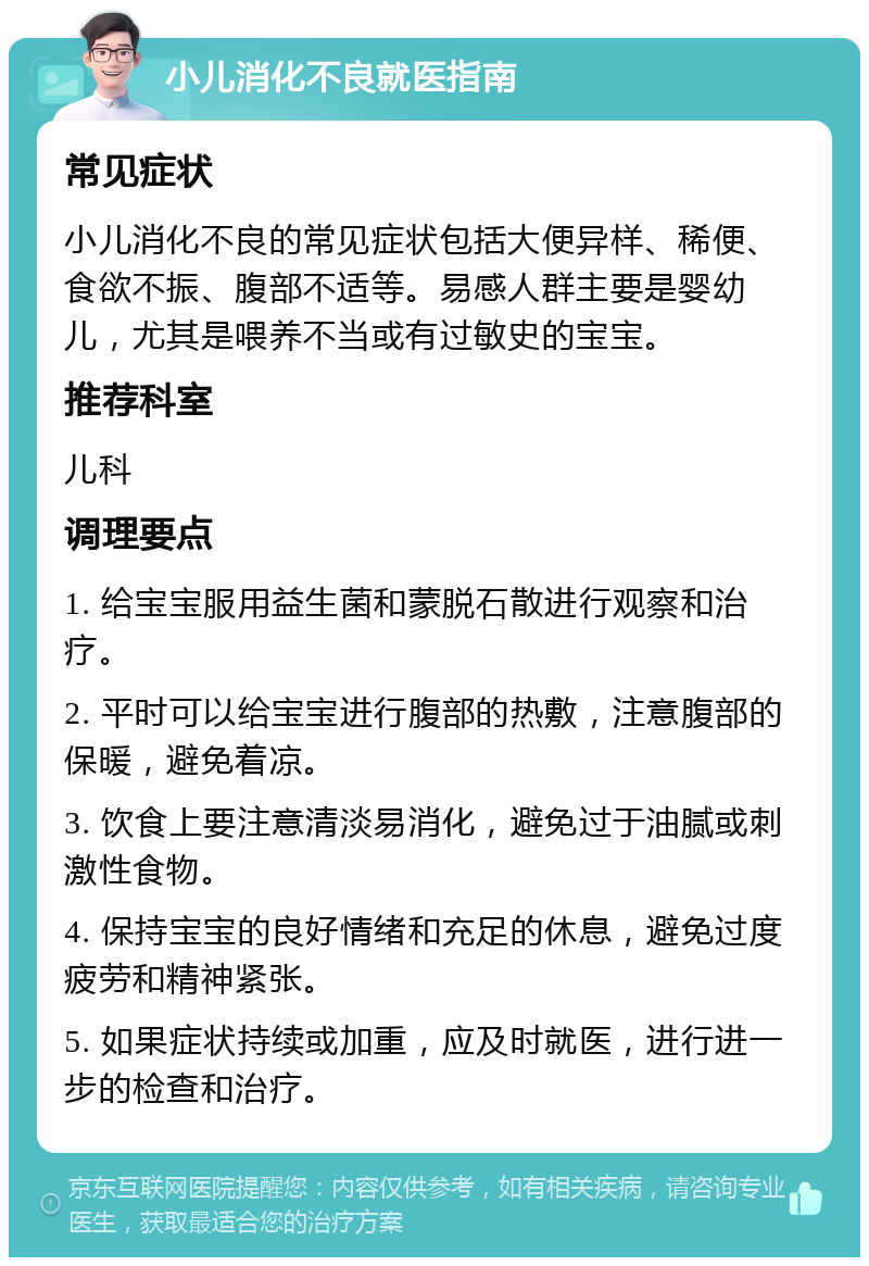 小儿消化不良就医指南 常见症状 小儿消化不良的常见症状包括大便异样、稀便、食欲不振、腹部不适等。易感人群主要是婴幼儿，尤其是喂养不当或有过敏史的宝宝。 推荐科室 儿科 调理要点 1. 给宝宝服用益生菌和蒙脱石散进行观察和治疗。 2. 平时可以给宝宝进行腹部的热敷，注意腹部的保暖，避免着凉。 3. 饮食上要注意清淡易消化，避免过于油腻或刺激性食物。 4. 保持宝宝的良好情绪和充足的休息，避免过度疲劳和精神紧张。 5. 如果症状持续或加重，应及时就医，进行进一步的检查和治疗。