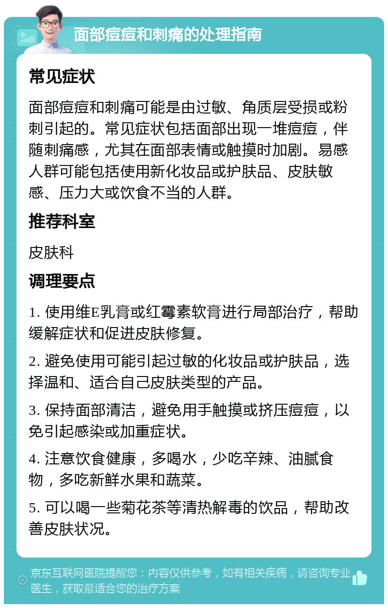 面部痘痘和刺痛的处理指南 常见症状 面部痘痘和刺痛可能是由过敏、角质层受损或粉刺引起的。常见症状包括面部出现一堆痘痘，伴随刺痛感，尤其在面部表情或触摸时加剧。易感人群可能包括使用新化妆品或护肤品、皮肤敏感、压力大或饮食不当的人群。 推荐科室 皮肤科 调理要点 1. 使用维E乳膏或红霉素软膏进行局部治疗，帮助缓解症状和促进皮肤修复。 2. 避免使用可能引起过敏的化妆品或护肤品，选择温和、适合自己皮肤类型的产品。 3. 保持面部清洁，避免用手触摸或挤压痘痘，以免引起感染或加重症状。 4. 注意饮食健康，多喝水，少吃辛辣、油腻食物，多吃新鲜水果和蔬菜。 5. 可以喝一些菊花茶等清热解毒的饮品，帮助改善皮肤状况。