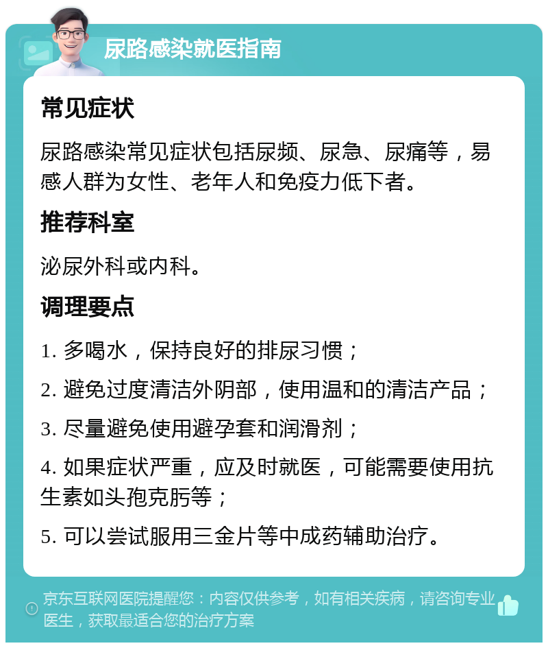 尿路感染就医指南 常见症状 尿路感染常见症状包括尿频、尿急、尿痛等，易感人群为女性、老年人和免疫力低下者。 推荐科室 泌尿外科或内科。 调理要点 1. 多喝水，保持良好的排尿习惯； 2. 避免过度清洁外阴部，使用温和的清洁产品； 3. 尽量避免使用避孕套和润滑剂； 4. 如果症状严重，应及时就医，可能需要使用抗生素如头孢克肟等； 5. 可以尝试服用三金片等中成药辅助治疗。