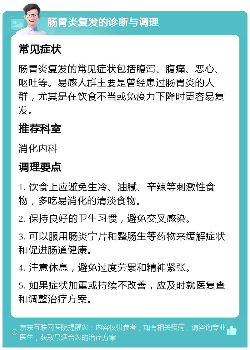 肠胃炎复发的诊断与调理 常见症状 肠胃炎复发的常见症状包括腹泻、腹痛、恶心、呕吐等。易感人群主要是曾经患过肠胃炎的人群，尤其是在饮食不当或免疫力下降时更容易复发。 推荐科室 消化内科 调理要点 1. 饮食上应避免生冷、油腻、辛辣等刺激性食物，多吃易消化的清淡食物。 2. 保持良好的卫生习惯，避免交叉感染。 3. 可以服用肠炎宁片和整肠生等药物来缓解症状和促进肠道健康。 4. 注意休息，避免过度劳累和精神紧张。 5. 如果症状加重或持续不改善，应及时就医复查和调整治疗方案。