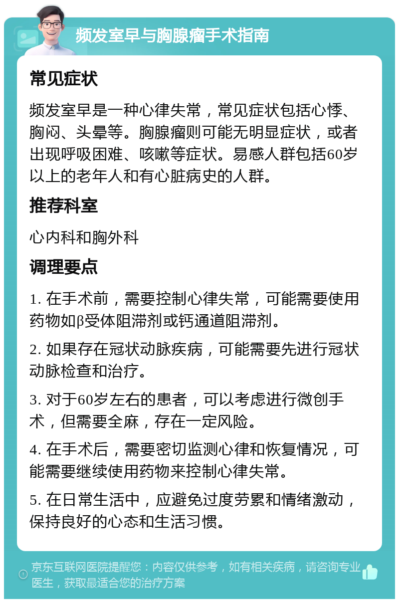 频发室早与胸腺瘤手术指南 常见症状 频发室早是一种心律失常，常见症状包括心悸、胸闷、头晕等。胸腺瘤则可能无明显症状，或者出现呼吸困难、咳嗽等症状。易感人群包括60岁以上的老年人和有心脏病史的人群。 推荐科室 心内科和胸外科 调理要点 1. 在手术前，需要控制心律失常，可能需要使用药物如β受体阻滞剂或钙通道阻滞剂。 2. 如果存在冠状动脉疾病，可能需要先进行冠状动脉检查和治疗。 3. 对于60岁左右的患者，可以考虑进行微创手术，但需要全麻，存在一定风险。 4. 在手术后，需要密切监测心律和恢复情况，可能需要继续使用药物来控制心律失常。 5. 在日常生活中，应避免过度劳累和情绪激动，保持良好的心态和生活习惯。