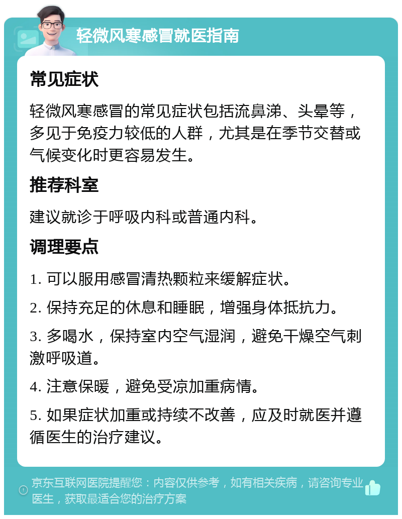 轻微风寒感冒就医指南 常见症状 轻微风寒感冒的常见症状包括流鼻涕、头晕等，多见于免疫力较低的人群，尤其是在季节交替或气候变化时更容易发生。 推荐科室 建议就诊于呼吸内科或普通内科。 调理要点 1. 可以服用感冒清热颗粒来缓解症状。 2. 保持充足的休息和睡眠，增强身体抵抗力。 3. 多喝水，保持室内空气湿润，避免干燥空气刺激呼吸道。 4. 注意保暖，避免受凉加重病情。 5. 如果症状加重或持续不改善，应及时就医并遵循医生的治疗建议。