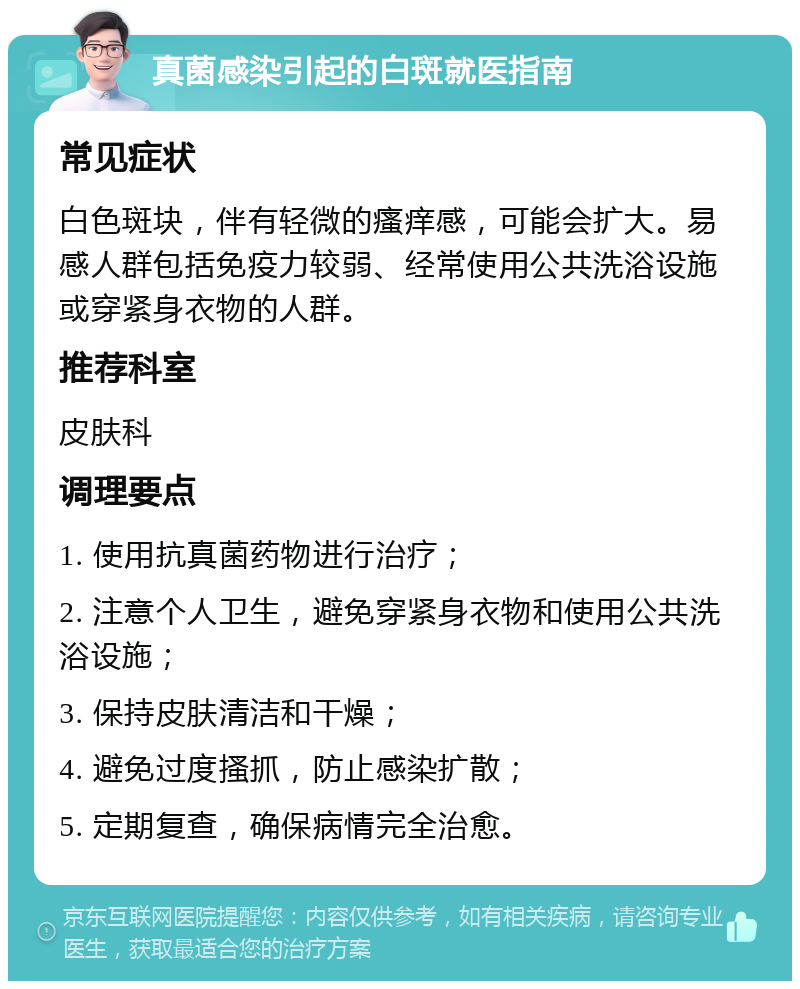 真菌感染引起的白斑就医指南 常见症状 白色斑块，伴有轻微的瘙痒感，可能会扩大。易感人群包括免疫力较弱、经常使用公共洗浴设施或穿紧身衣物的人群。 推荐科室 皮肤科 调理要点 1. 使用抗真菌药物进行治疗； 2. 注意个人卫生，避免穿紧身衣物和使用公共洗浴设施； 3. 保持皮肤清洁和干燥； 4. 避免过度搔抓，防止感染扩散； 5. 定期复查，确保病情完全治愈。