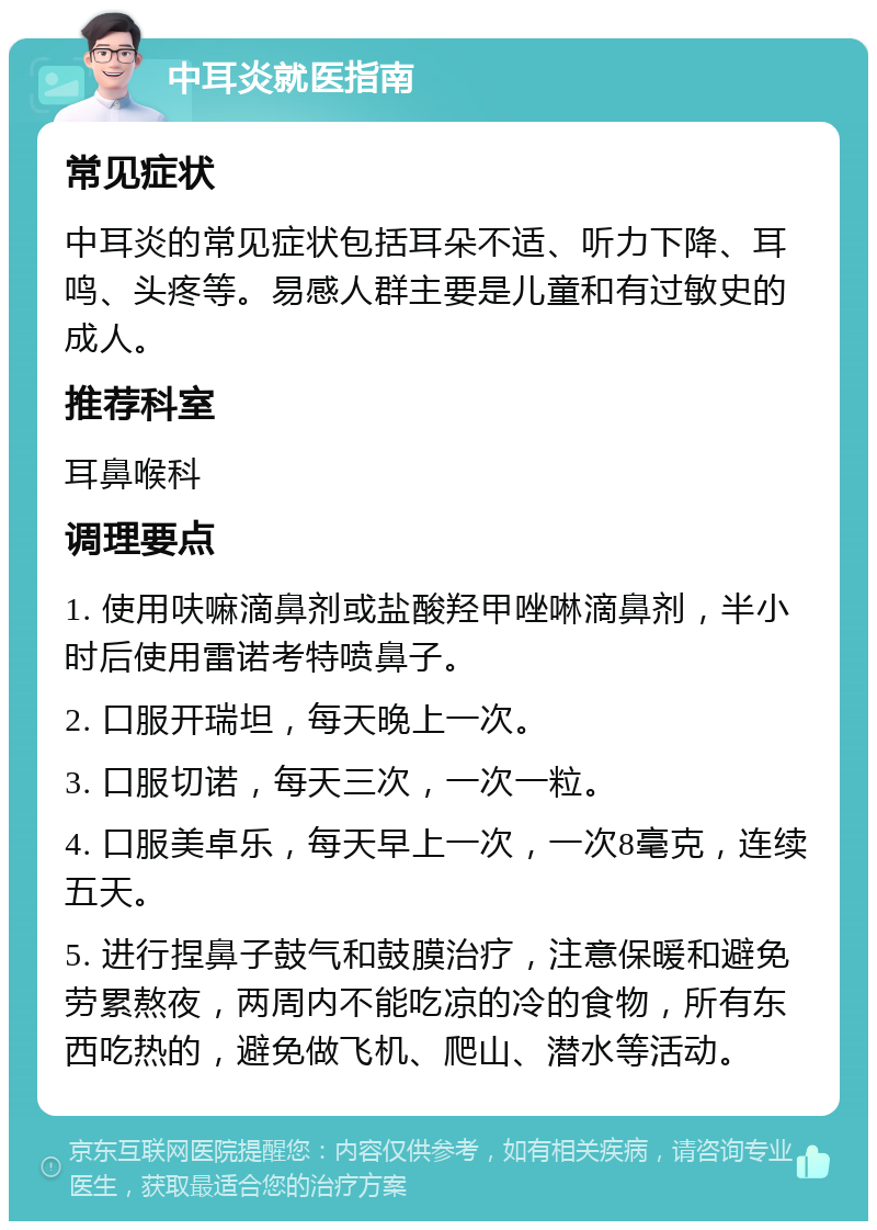 中耳炎就医指南 常见症状 中耳炎的常见症状包括耳朵不适、听力下降、耳鸣、头疼等。易感人群主要是儿童和有过敏史的成人。 推荐科室 耳鼻喉科 调理要点 1. 使用呋嘛滴鼻剂或盐酸羟甲唑啉滴鼻剂，半小时后使用雷诺考特喷鼻子。 2. 口服开瑞坦，每天晚上一次。 3. 口服切诺，每天三次，一次一粒。 4. 口服美卓乐，每天早上一次，一次8毫克，连续五天。 5. 进行捏鼻子鼓气和鼓膜治疗，注意保暖和避免劳累熬夜，两周内不能吃凉的冷的食物，所有东西吃热的，避免做飞机、爬山、潜水等活动。