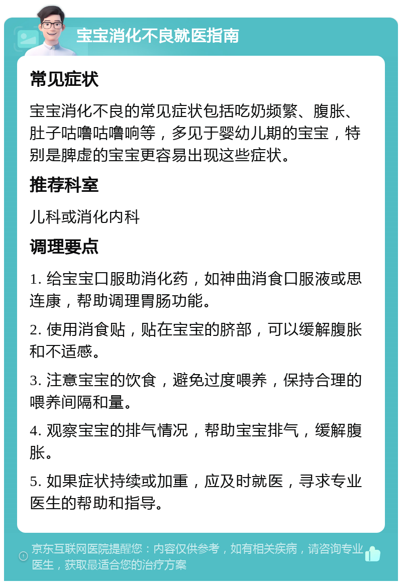 宝宝消化不良就医指南 常见症状 宝宝消化不良的常见症状包括吃奶频繁、腹胀、肚子咕噜咕噜响等，多见于婴幼儿期的宝宝，特别是脾虚的宝宝更容易出现这些症状。 推荐科室 儿科或消化内科 调理要点 1. 给宝宝口服助消化药，如神曲消食口服液或思连康，帮助调理胃肠功能。 2. 使用消食贴，贴在宝宝的脐部，可以缓解腹胀和不适感。 3. 注意宝宝的饮食，避免过度喂养，保持合理的喂养间隔和量。 4. 观察宝宝的排气情况，帮助宝宝排气，缓解腹胀。 5. 如果症状持续或加重，应及时就医，寻求专业医生的帮助和指导。