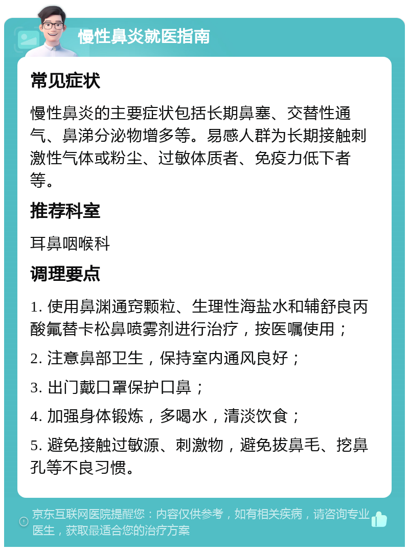 慢性鼻炎就医指南 常见症状 慢性鼻炎的主要症状包括长期鼻塞、交替性通气、鼻涕分泌物增多等。易感人群为长期接触刺激性气体或粉尘、过敏体质者、免疫力低下者等。 推荐科室 耳鼻咽喉科 调理要点 1. 使用鼻渊通窍颗粒、生理性海盐水和辅舒良丙酸氟替卡松鼻喷雾剂进行治疗，按医嘱使用； 2. 注意鼻部卫生，保持室内通风良好； 3. 出门戴口罩保护口鼻； 4. 加强身体锻炼，多喝水，清淡饮食； 5. 避免接触过敏源、刺激物，避免拔鼻毛、挖鼻孔等不良习惯。