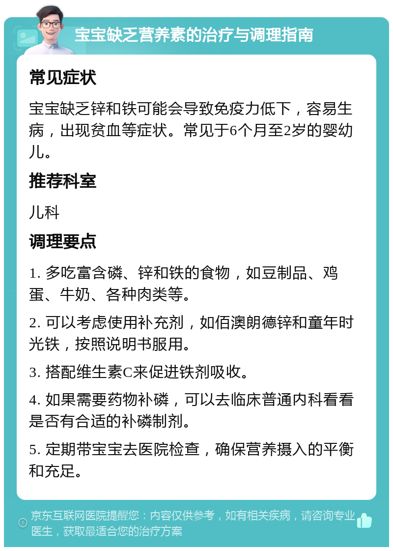 宝宝缺乏营养素的治疗与调理指南 常见症状 宝宝缺乏锌和铁可能会导致免疫力低下，容易生病，出现贫血等症状。常见于6个月至2岁的婴幼儿。 推荐科室 儿科 调理要点 1. 多吃富含磷、锌和铁的食物，如豆制品、鸡蛋、牛奶、各种肉类等。 2. 可以考虑使用补充剂，如佰澳朗德锌和童年时光铁，按照说明书服用。 3. 搭配维生素C来促进铁剂吸收。 4. 如果需要药物补磷，可以去临床普通内科看看是否有合适的补磷制剂。 5. 定期带宝宝去医院检查，确保营养摄入的平衡和充足。