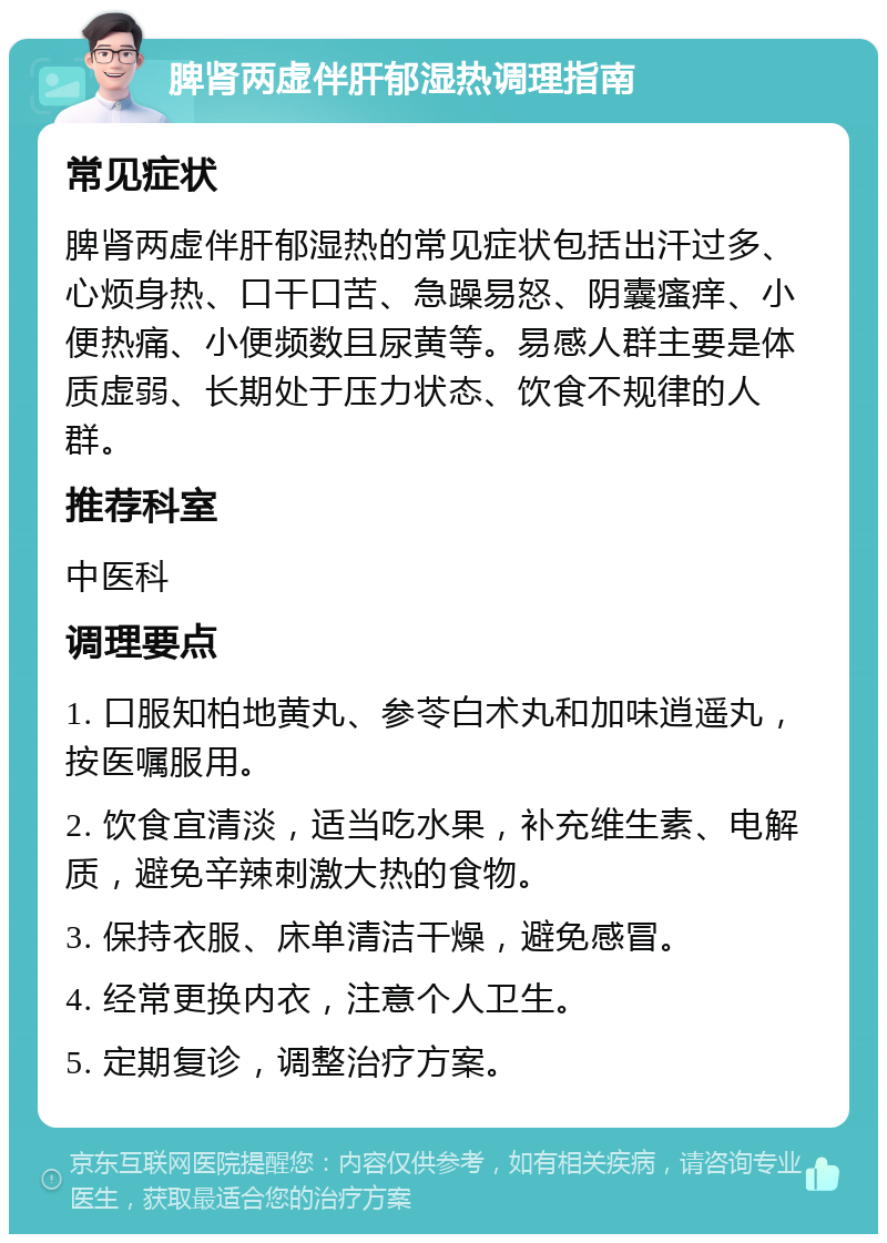 脾肾两虚伴肝郁湿热调理指南 常见症状 脾肾两虚伴肝郁湿热的常见症状包括出汗过多、心烦身热、口干口苦、急躁易怒、阴囊瘙痒、小便热痛、小便频数且尿黄等。易感人群主要是体质虚弱、长期处于压力状态、饮食不规律的人群。 推荐科室 中医科 调理要点 1. 口服知柏地黄丸、参苓白术丸和加味逍遥丸，按医嘱服用。 2. 饮食宜清淡，适当吃水果，补充维生素、电解质，避免辛辣刺激大热的食物。 3. 保持衣服、床单清洁干燥，避免感冒。 4. 经常更换内衣，注意个人卫生。 5. 定期复诊，调整治疗方案。