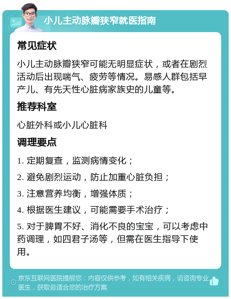 小儿主动脉瓣狭窄就医指南 常见症状 小儿主动脉瓣狭窄可能无明显症状，或者在剧烈活动后出现喘气、疲劳等情况。易感人群包括早产儿、有先天性心脏病家族史的儿童等。 推荐科室 心脏外科或小儿心脏科 调理要点 1. 定期复查，监测病情变化； 2. 避免剧烈运动，防止加重心脏负担； 3. 注意营养均衡，增强体质； 4. 根据医生建议，可能需要手术治疗； 5. 对于脾胃不好、消化不良的宝宝，可以考虑中药调理，如四君子汤等，但需在医生指导下使用。