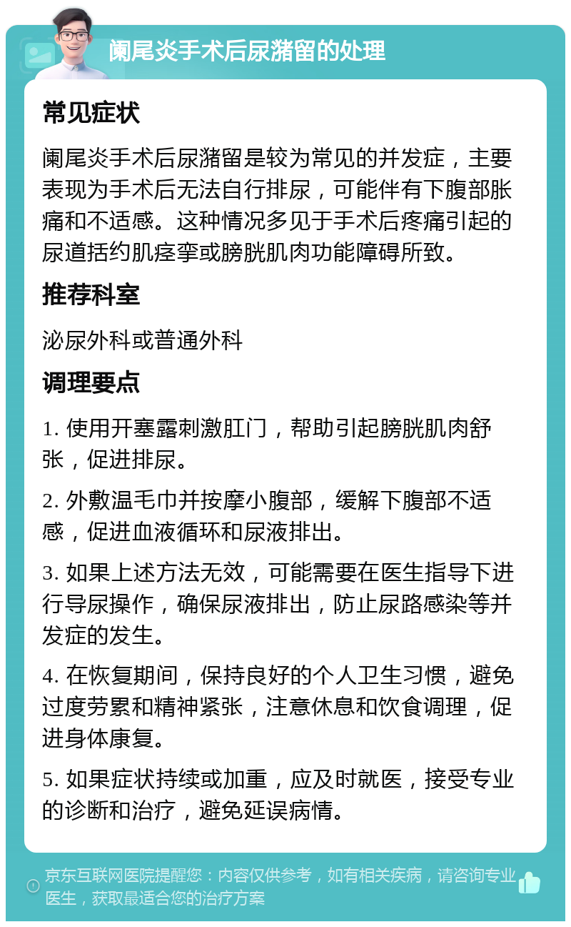 阑尾炎手术后尿潴留的处理 常见症状 阑尾炎手术后尿潴留是较为常见的并发症，主要表现为手术后无法自行排尿，可能伴有下腹部胀痛和不适感。这种情况多见于手术后疼痛引起的尿道括约肌痉挛或膀胱肌肉功能障碍所致。 推荐科室 泌尿外科或普通外科 调理要点 1. 使用开塞露刺激肛门，帮助引起膀胱肌肉舒张，促进排尿。 2. 外敷温毛巾并按摩小腹部，缓解下腹部不适感，促进血液循环和尿液排出。 3. 如果上述方法无效，可能需要在医生指导下进行导尿操作，确保尿液排出，防止尿路感染等并发症的发生。 4. 在恢复期间，保持良好的个人卫生习惯，避免过度劳累和精神紧张，注意休息和饮食调理，促进身体康复。 5. 如果症状持续或加重，应及时就医，接受专业的诊断和治疗，避免延误病情。