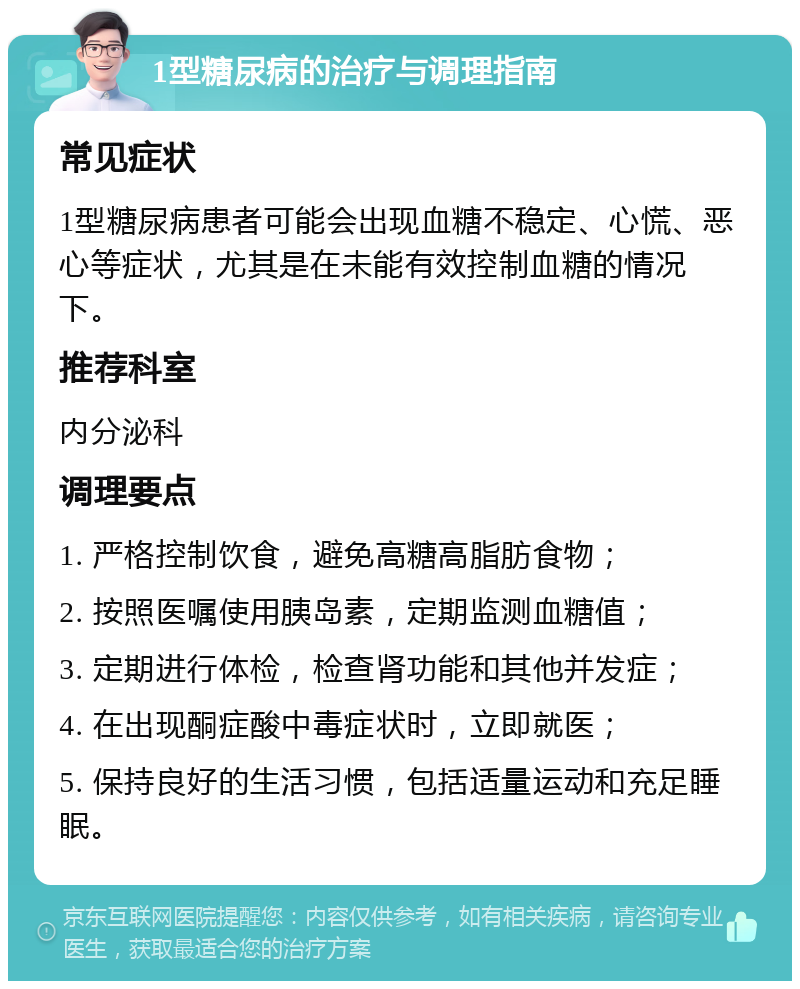 1型糖尿病的治疗与调理指南 常见症状 1型糖尿病患者可能会出现血糖不稳定、心慌、恶心等症状，尤其是在未能有效控制血糖的情况下。 推荐科室 内分泌科 调理要点 1. 严格控制饮食，避免高糖高脂肪食物； 2. 按照医嘱使用胰岛素，定期监测血糖值； 3. 定期进行体检，检查肾功能和其他并发症； 4. 在出现酮症酸中毒症状时，立即就医； 5. 保持良好的生活习惯，包括适量运动和充足睡眠。