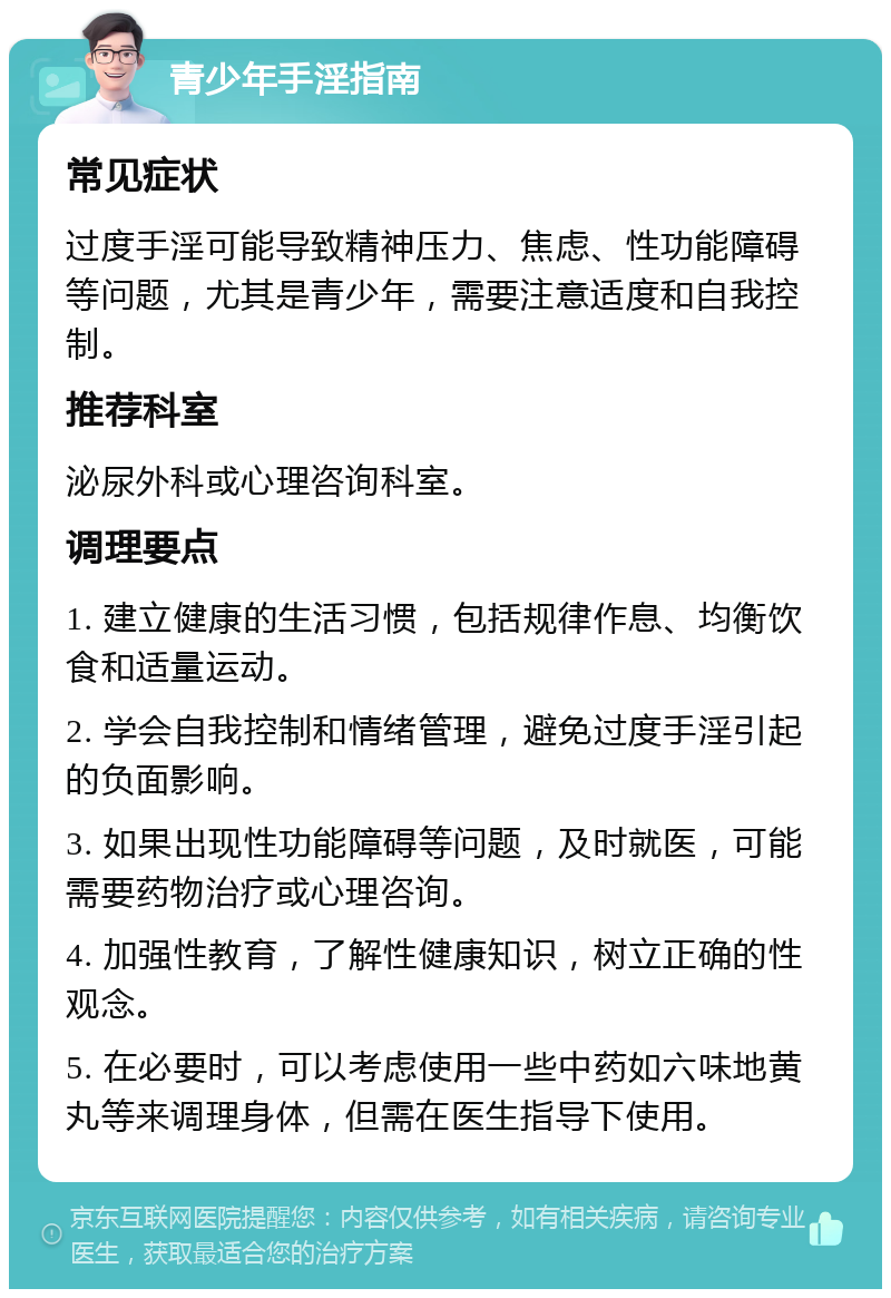 青少年手淫指南 常见症状 过度手淫可能导致精神压力、焦虑、性功能障碍等问题，尤其是青少年，需要注意适度和自我控制。 推荐科室 泌尿外科或心理咨询科室。 调理要点 1. 建立健康的生活习惯，包括规律作息、均衡饮食和适量运动。 2. 学会自我控制和情绪管理，避免过度手淫引起的负面影响。 3. 如果出现性功能障碍等问题，及时就医，可能需要药物治疗或心理咨询。 4. 加强性教育，了解性健康知识，树立正确的性观念。 5. 在必要时，可以考虑使用一些中药如六味地黄丸等来调理身体，但需在医生指导下使用。