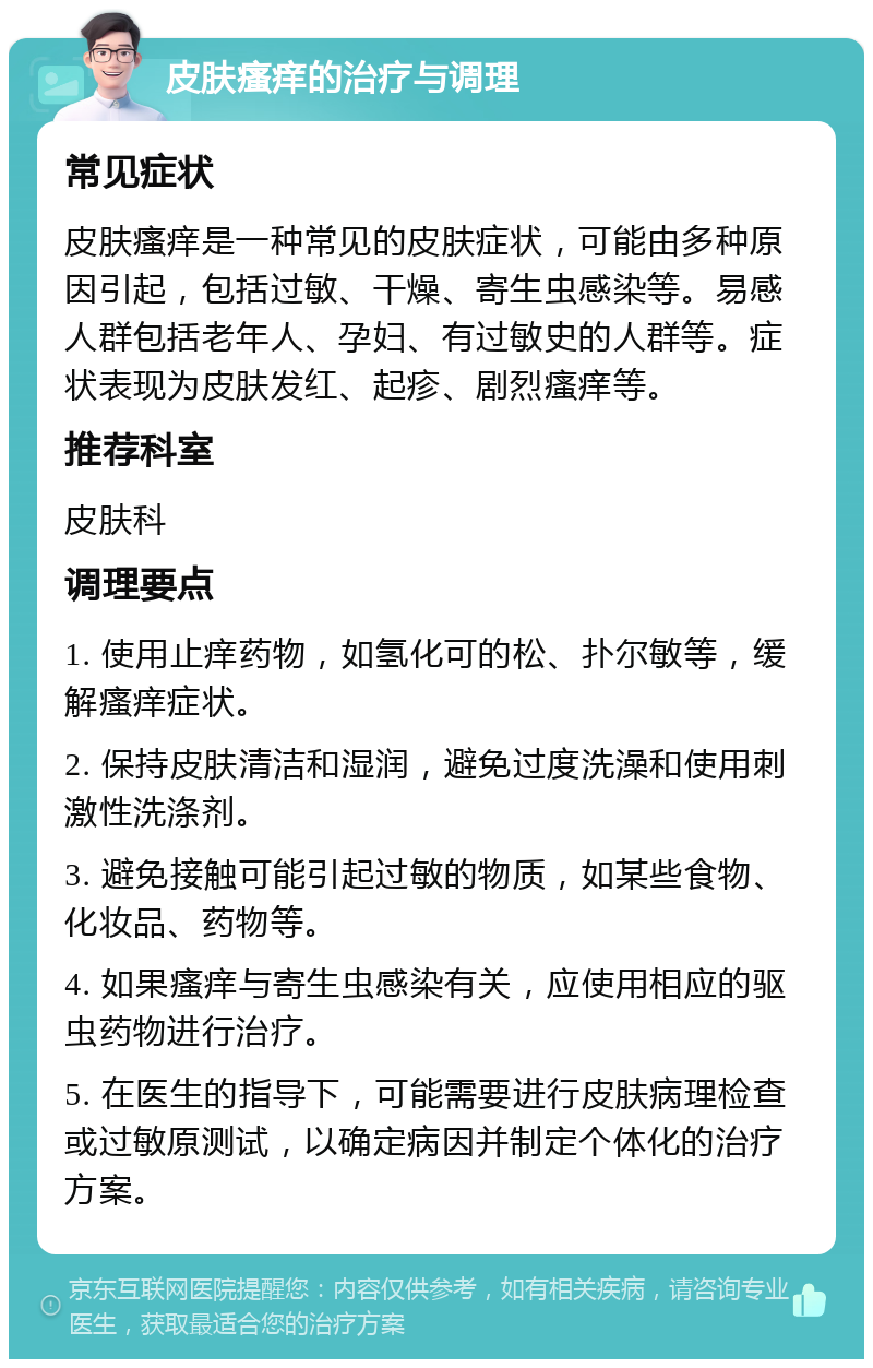 皮肤瘙痒的治疗与调理 常见症状 皮肤瘙痒是一种常见的皮肤症状，可能由多种原因引起，包括过敏、干燥、寄生虫感染等。易感人群包括老年人、孕妇、有过敏史的人群等。症状表现为皮肤发红、起疹、剧烈瘙痒等。 推荐科室 皮肤科 调理要点 1. 使用止痒药物，如氢化可的松、扑尔敏等，缓解瘙痒症状。 2. 保持皮肤清洁和湿润，避免过度洗澡和使用刺激性洗涤剂。 3. 避免接触可能引起过敏的物质，如某些食物、化妆品、药物等。 4. 如果瘙痒与寄生虫感染有关，应使用相应的驱虫药物进行治疗。 5. 在医生的指导下，可能需要进行皮肤病理检查或过敏原测试，以确定病因并制定个体化的治疗方案。