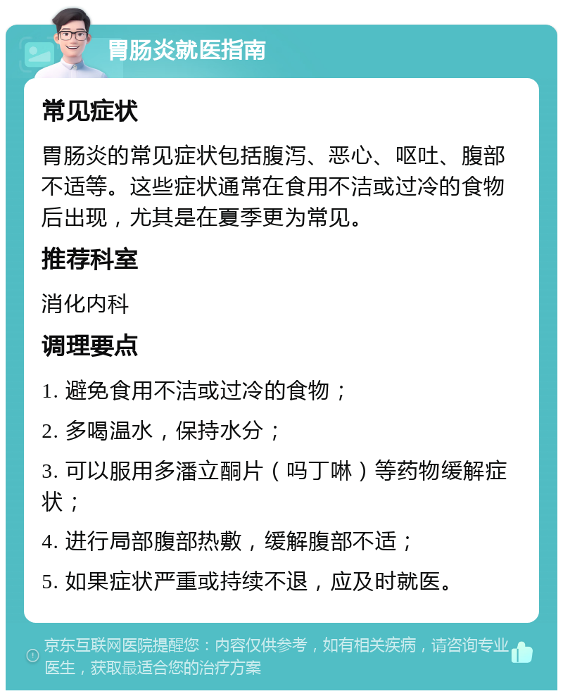 胃肠炎就医指南 常见症状 胃肠炎的常见症状包括腹泻、恶心、呕吐、腹部不适等。这些症状通常在食用不洁或过冷的食物后出现，尤其是在夏季更为常见。 推荐科室 消化内科 调理要点 1. 避免食用不洁或过冷的食物； 2. 多喝温水，保持水分； 3. 可以服用多潘立酮片（吗丁啉）等药物缓解症状； 4. 进行局部腹部热敷，缓解腹部不适； 5. 如果症状严重或持续不退，应及时就医。