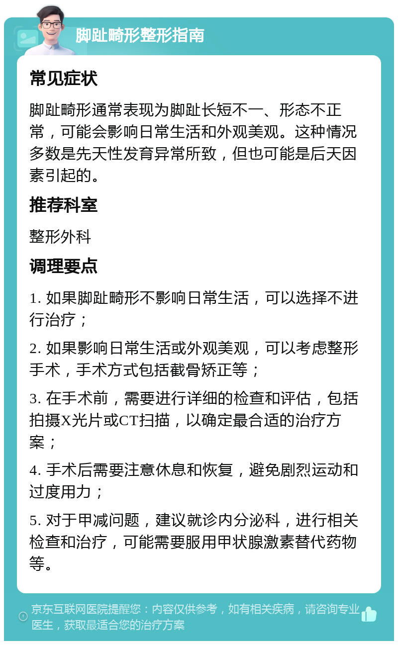 脚趾畸形整形指南 常见症状 脚趾畸形通常表现为脚趾长短不一、形态不正常，可能会影响日常生活和外观美观。这种情况多数是先天性发育异常所致，但也可能是后天因素引起的。 推荐科室 整形外科 调理要点 1. 如果脚趾畸形不影响日常生活，可以选择不进行治疗； 2. 如果影响日常生活或外观美观，可以考虑整形手术，手术方式包括截骨矫正等； 3. 在手术前，需要进行详细的检查和评估，包括拍摄X光片或CT扫描，以确定最合适的治疗方案； 4. 手术后需要注意休息和恢复，避免剧烈运动和过度用力； 5. 对于甲减问题，建议就诊内分泌科，进行相关检查和治疗，可能需要服用甲状腺激素替代药物等。