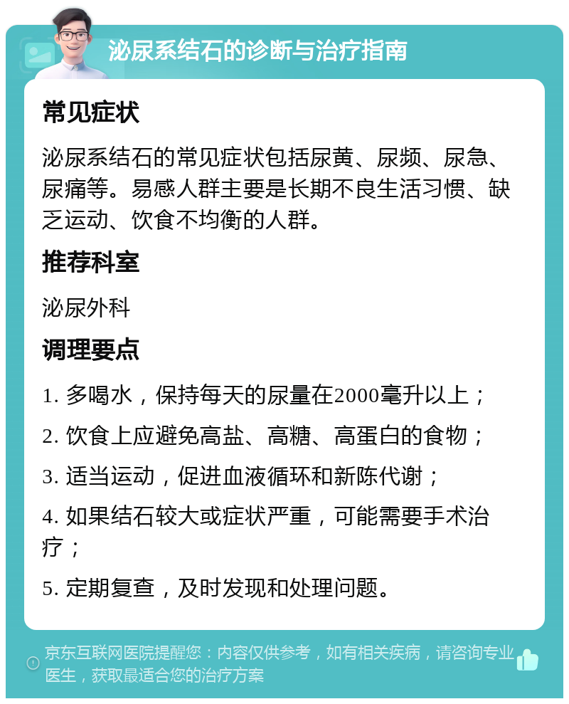 泌尿系结石的诊断与治疗指南 常见症状 泌尿系结石的常见症状包括尿黄、尿频、尿急、尿痛等。易感人群主要是长期不良生活习惯、缺乏运动、饮食不均衡的人群。 推荐科室 泌尿外科 调理要点 1. 多喝水，保持每天的尿量在2000毫升以上； 2. 饮食上应避免高盐、高糖、高蛋白的食物； 3. 适当运动，促进血液循环和新陈代谢； 4. 如果结石较大或症状严重，可能需要手术治疗； 5. 定期复查，及时发现和处理问题。