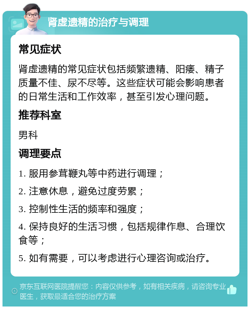 肾虚遗精的治疗与调理 常见症状 肾虚遗精的常见症状包括频繁遗精、阳痿、精子质量不佳、尿不尽等。这些症状可能会影响患者的日常生活和工作效率，甚至引发心理问题。 推荐科室 男科 调理要点 1. 服用参茸鞭丸等中药进行调理； 2. 注意休息，避免过度劳累； 3. 控制性生活的频率和强度； 4. 保持良好的生活习惯，包括规律作息、合理饮食等； 5. 如有需要，可以考虑进行心理咨询或治疗。